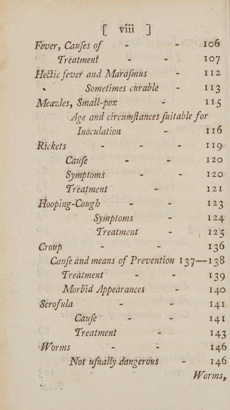 Fever, Caufesof — - ~ TS os Treatment ~ - 107 Heétic fever and Marafinus 112 ee Sometimes curable - 113 Meazles, Small-pox - TG Age and circumfances fuitable for Inoculation - 116 Ricketts ~~ - - 119g: Caufe - - 120 Symptoms - - 120 _— Treatment - oye Hooping-Cough - 123 Symptoms - 124: Treatment - rey Croup : - 136 Caufe and means of Prevention 137—138 Treatment . - 139 Morbid Appearances ~ 140 Scrofula - ° I4I Caufe’ ~ - 141 Treatment ~ 143: ‘Worms - - 146 Not ufially danverous = 1.46 Worms,