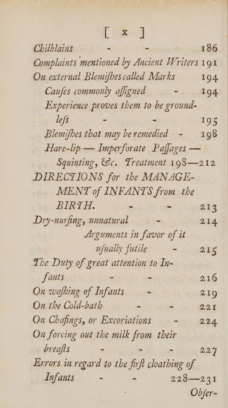 [ose] Complaints mentioned by Ancient Writers 191 | Caufes commonly afigned ~ 194 Experience proves them to be ground- lefs : : 195 Blemifhes that may beremedied - 198 Hare-lip — Imperforate Paflages — Squinting, &amp;Sc. Treatment 198—212 DIRECTIONS for the MANAGE- MENT of INFANTS from the BIKTE. = - 213 Dry-nurfing, unnatural - 214 Arguments in favor of it ufually futile ~ 255 The Duty of great attention to In- fants - - 216 On wafhing of Infants - 219 Ox. the Cold-bath - - 221 Ox Chafings, or Excoriations - 224 Ox forcing out the milk ‘ia their breafis = - 227 Errors in regard to the fir A cloathing of Infants ~ - 228—231 Objer-