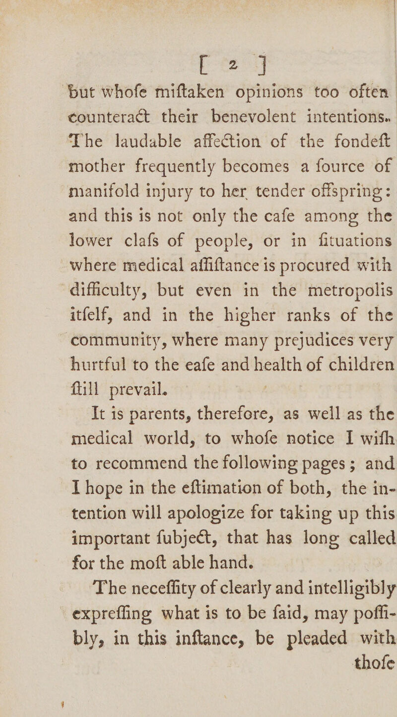 Gah ‘but whofe miftaken opinions too often counteract their benevolent intentions. The laudable affection of the fondeft mother frequently becomes a fource of manifold injury to her tender offspring: and this is not only the cafe among the lower clafs of people, or in fituations where medical affiftance is procured with difficulty, but even in the metropolis itfelf, and in the higher ranks of the community, where many prejudices very hurtful to the eafe and health of children fill prevail. , It is parents, therefore, as well as the medical world, to whofe notice I with to recommend the following pages ; and T hope in the eftimation of both, the in- tention will apologize for taking up this important fubject, that has long called for the moft able hand. The neceffity of clearly and intelligibly expreffing what is to be faid, may poffi- bly, in this inflance, be pleaded with thofe
