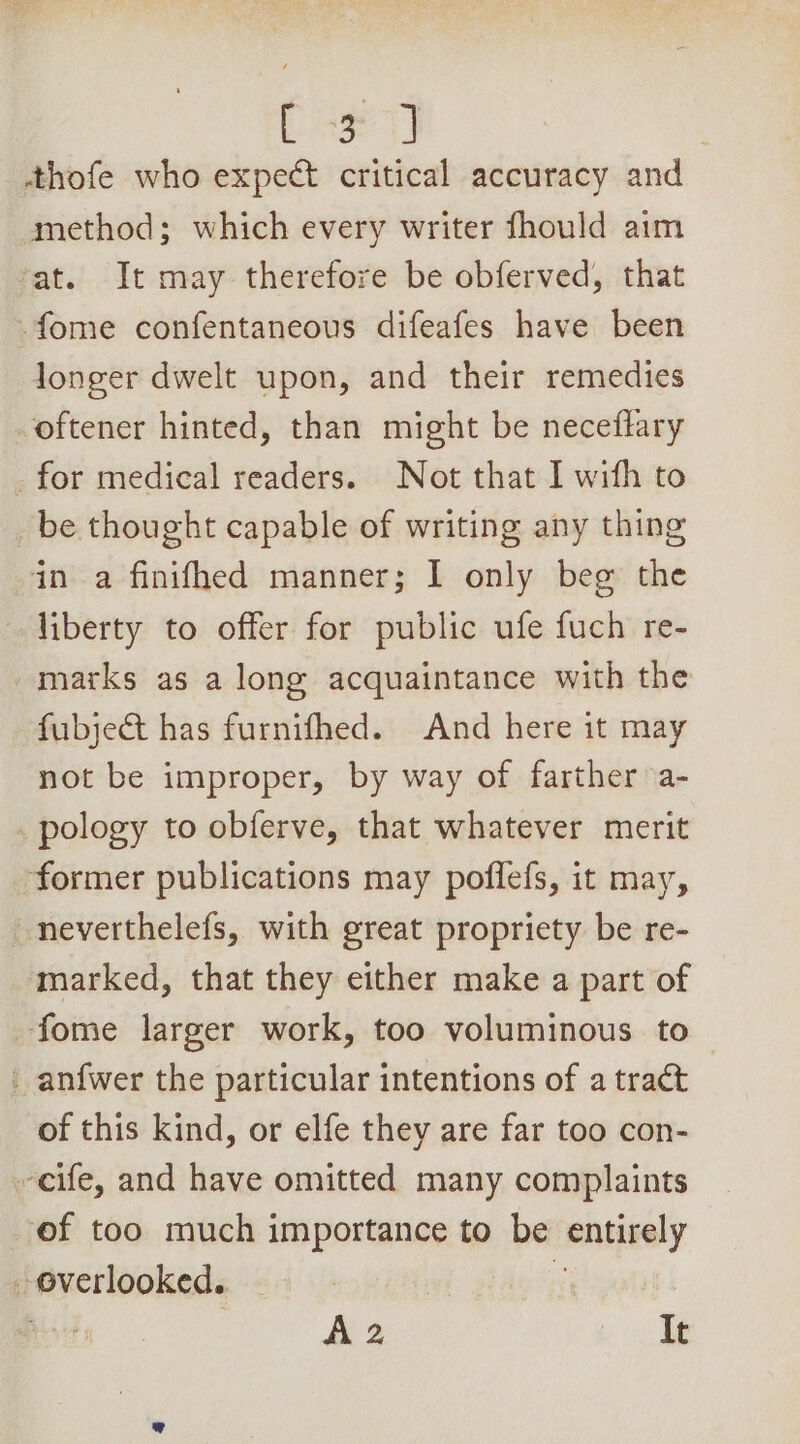 Ener 1] | thofe who expect critical accuracy and method; which every writer fhould aim at. It may therefore be obferved, that -fome confentaneous difeafes have been longer dwelt upon, and their remedies -oftener hinted, than might be neceftary for medical readers. Not that I with to _ be thought capable of writing any thing in a finifhed manner; I only beg the liberty to offer for public ufe fuch re- marks as a long acquaintance with the fubject has furnifhed. And here it may not be improper, by way of farther a- _pology to obferve, that whatever merit former publications may poflefs, it may, _neverthelefs, with great propriety be re- marked, that they either make a part of -fome larger work, too voluminous to _ anfwer the particular intentions of a tract of this kind, or elfe they are far too con- -eife, and have omitted many complaints of too much importance to be “entirely _ overlooked. |