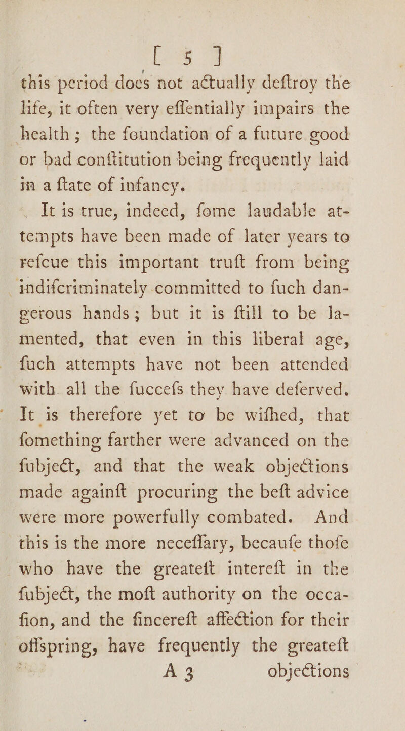 ee this period does not actually deftroy the life, it often very effentially impairs the health; the foundation of a future good or bad conftitution being frequently laid in a {tate of infancy. _ It is true, indeed, fome laudable at- tempts have been made of later years to refcue this important truft from being —indifcriminately committed to fuch dan- eerous hands; but it is ftill to be Ja- mented, that even in this liberal age, fuch attempts have not been attended with. all the fuccefs they have deferved. It is therefore yet to be wifhed, that fomething farther were advanced on the fubject, and that the weak objections made again{t procuring the beft advice were more powerfully combated. And this is the more neceflary, becaufe thofe who have the greateft intereft in the fubject, the moft authority on the occa- fion, and the fincereft affection for their | pspricg: have frequently the greateft Ae objections -