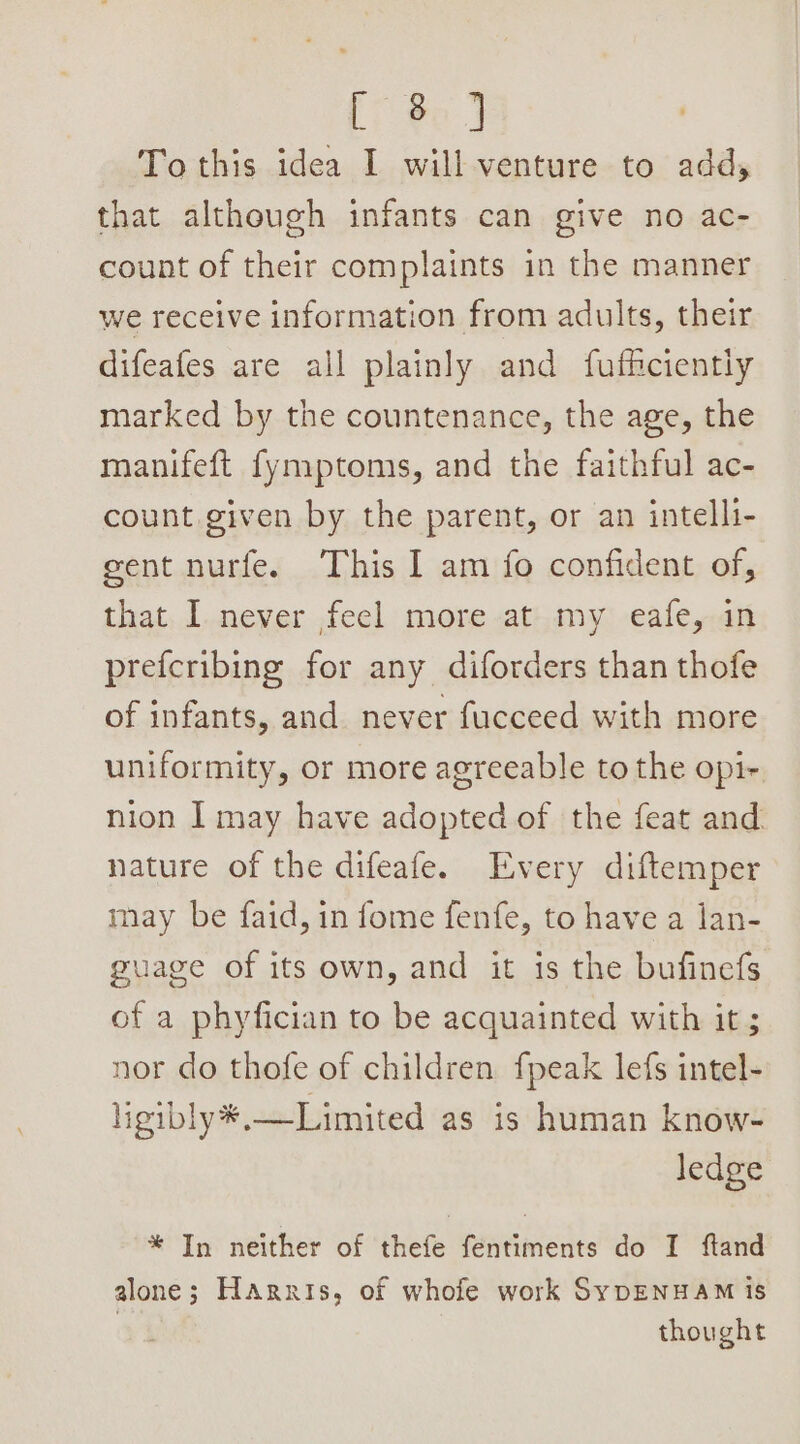 [7 Bo J To this idea I will venture to add, that although infants can give no ac- count of their complaints in the manner we receive information from adults, their difeafes are all plainly and fufficiently marked by the countenance, the age, the manifeft fymptoms, and the faithful ac- count given by the parent, or an intelli- gent nurfe. This I am fo confident of, that I never feel more at my eafe, in prefcribing for any diforders than thofe of infants, and never fucceed with more uniformity, or more agreeable to the opi- nion I may have adopted of the feat and nature of the difeafe. Every diftemper nay be faid, in fome fenfe, to have a lan- guage of its own, and it is the bufinefs of a phyfician to be acquainted with it ; nor do thofe of children fpeak lefs intel- ligibly*,—Limited as is human know- ledge * In neither of thefe fentiments do I ftand alone; Harris, of whofe work SypDENHAM is thought