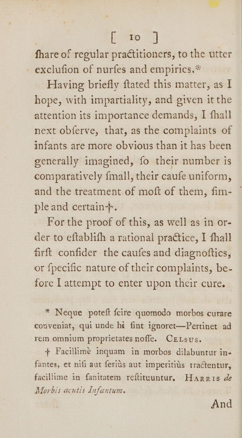 7 [te J fhare of regular practitioners, to the utter - exclufion of nurfes and empirics.* Having briefly ftated this matter, as I hope, with impartiality, and given it the attention its importance demands, I fhall next obferve, that, as the complaints of infants are more obvious than it has been generally imagined, fo their number is comparatively fmall, their caufe uniform, and the treatment of moft of them, fim- ple and certain+. For the proof of this, as well as in or- der to eftablith a rational practice, I fhall firft confider the caufes and diagnoftics, or fpecific nature of their complaints, be- fore I attempt to enter upon their cure. * Neque poteft feire quomodo morbos curare conveniat, qui unde ha fint ignoret—Pertinet ad rem omnium proprietates nofle. CrELsus. + Facillimé inquam in morbos dilabuntur in- fantes, et nifi aut ferids aut imperitits tractentur, facillime in fanitatem reftiteuntur, Harris de Morbis acutis Infantum. And