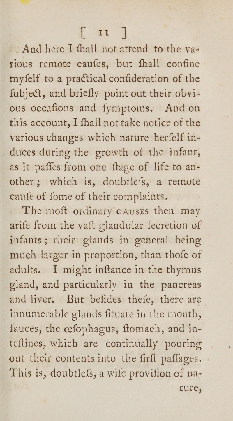 ; a a _ And here I fhall not attend to the va- tious remote caufes, but fhall confine myfelf to a practical confideration of the fubject, and briefly point out their obvi- ous occafions and fymptoms. And on this account, I fhall not take notice of the various changes which nature herfelf in- duces during the growth of the infant, as it pafles from one ftage of life to an- other; which is, doubtlefs, a remote caufe of fome of their complaints. The moft ordinary causgs then may arife from the vaft glandular fecretion of infants; their glands in general being much larger in proportion, than thofe of adults. I might inftance in the thymus eland, and particularly in the pancreas and liver. But befides thefe, there are innumerable glands fituate in the mouth, fauces, the cefophagus, ftomach, and in- teftines, which are continually pouring out their contents into the firft paffages. This is, doubtle{s, a wife provifion of na- tutes