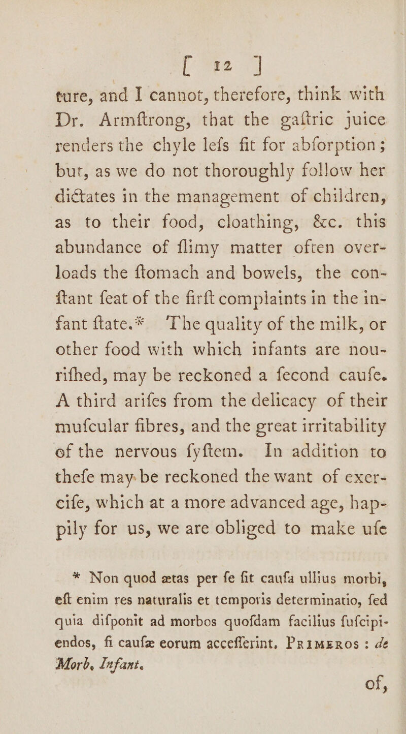 ture, and I cannot, therefore, think with Dr. Armftrong, that the gaftric juice renders the chyle lefs fit for abforption ; but, as we do not thoroughly follow her dictates in the management of children, as to their food, cloathing, &amp;c. this abundance of flimy matter often over- loads the ftomach and bowels, the con- ftant feat of the firft complaints in the in- fant ftate.* The quality of the milk, or other food with which infants are nou- rifhed, may be reckoned a fecond caufe. A third arifes from the delicacy of their mufcular fibres, and the great irritability ef the nervous fyftem. In addition to thefe may be reckoned the want of exer- cife, which at a more advanced age, hap- pily for us, we are obliged to make ufe * Non quod etas per fe fit caufa ullius morbi, eft enim res naturalis et temporis determinatio, fed quia difponit ad morbos quofdam facilius fufcipi- endos, fi caufe eorum accefflerint. PRimERoOs : de Morb, Infant. of,