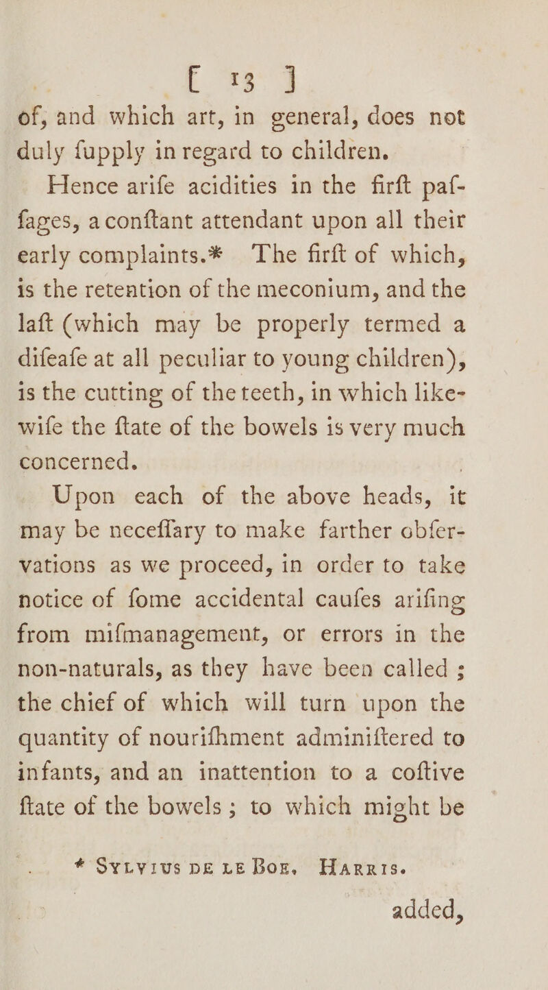 | Hs ee of, and which art, in general, does not duly fupply in regard to children. Hence arife acidities in the firft paf- fages, aconftant attendant upon all their early complaints.* The firft of which, is the retention of the meconium, and the laft (which may be properly termed a difeafe at all peculiar to young children), is the cutting of the teeth, in which like- wife the ftate of the bowels is very much concerned. , Upon each of the above heads, it may be neceflary to make farther obfer- vations as we proceed, in order to take notice of fome accidental caufes arifing from mifmanagement, or errors in the non-naturals, as they have been called ; the chief of which will turn upon the quantity of nourifhment adminiftered to infants, and an inattention to a coftive ftate of the bowels; to which might be * Sytyius pDELE Bor. Harris. added,