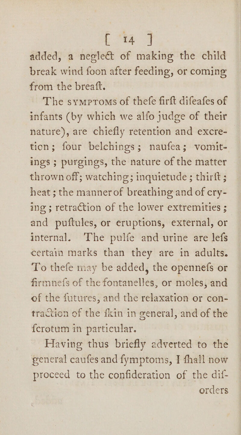 added, a neglect of making the child break wind foon after feeding, or coming from the breaft. The symptoms of thefe firft difeafes of infants (by which we alfo judge of their nature), are chiefly retention and excre- tion; four belchings; naufea; vomit- ings ; purgings, the nature of the matter thrown off; watching; inquietude ; thirft ; heat ; the mannerof breathing and of cry- ing ; retraction of the lower extremities ; and puftules, or eruptions, external, or internal. The pulfe and urine are lefs certain marks than they are in adults. To thefe may be added, the opennefs or firmne(s of the fontanelles, or moles, and of the futures, and the relaxation or con- traction of the fkin in general, and of the {crotum in particular. Having thus briefly adverted to the general caufes and fymptoms, I fhall now proceed to the confideration of the dif- orders