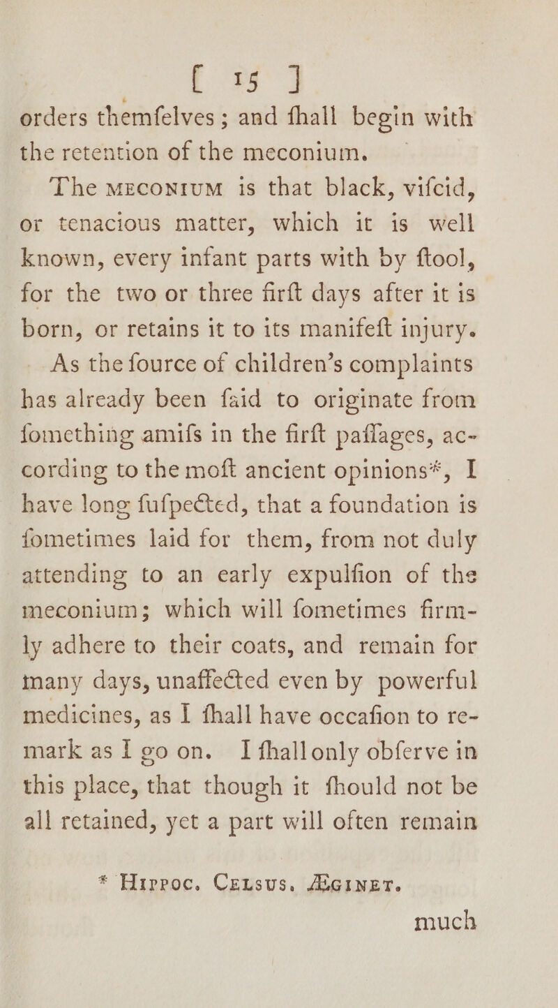Gee orders themfelves ; ; and fhall begin with the retention of the meconium. The meconium is that black, vifcid, or tenacious matter, which it is well known, every infant parts with by ftool, for the two or three firft days after it is born, or retains it to its manifeft injury. As the fource of children’s complaints has already been faid to originate from fomething amifs in the firft paflages, ac- cording to the moft ancient opinions*, I have long fufpected, that a foundation is fometimes laid for them, from not duly attending to an early expulfion of the meconium; which will fometimes firm- ly adhere to their coats, and remain for many days, unaffected even by powerful medicines, as I fhall have occafion to re- mark asl eoon. I fhallonly obferve in this place, that though it fhould not be all retained, yet a part will often remain * Hirpoc. Census, ASGINET. much