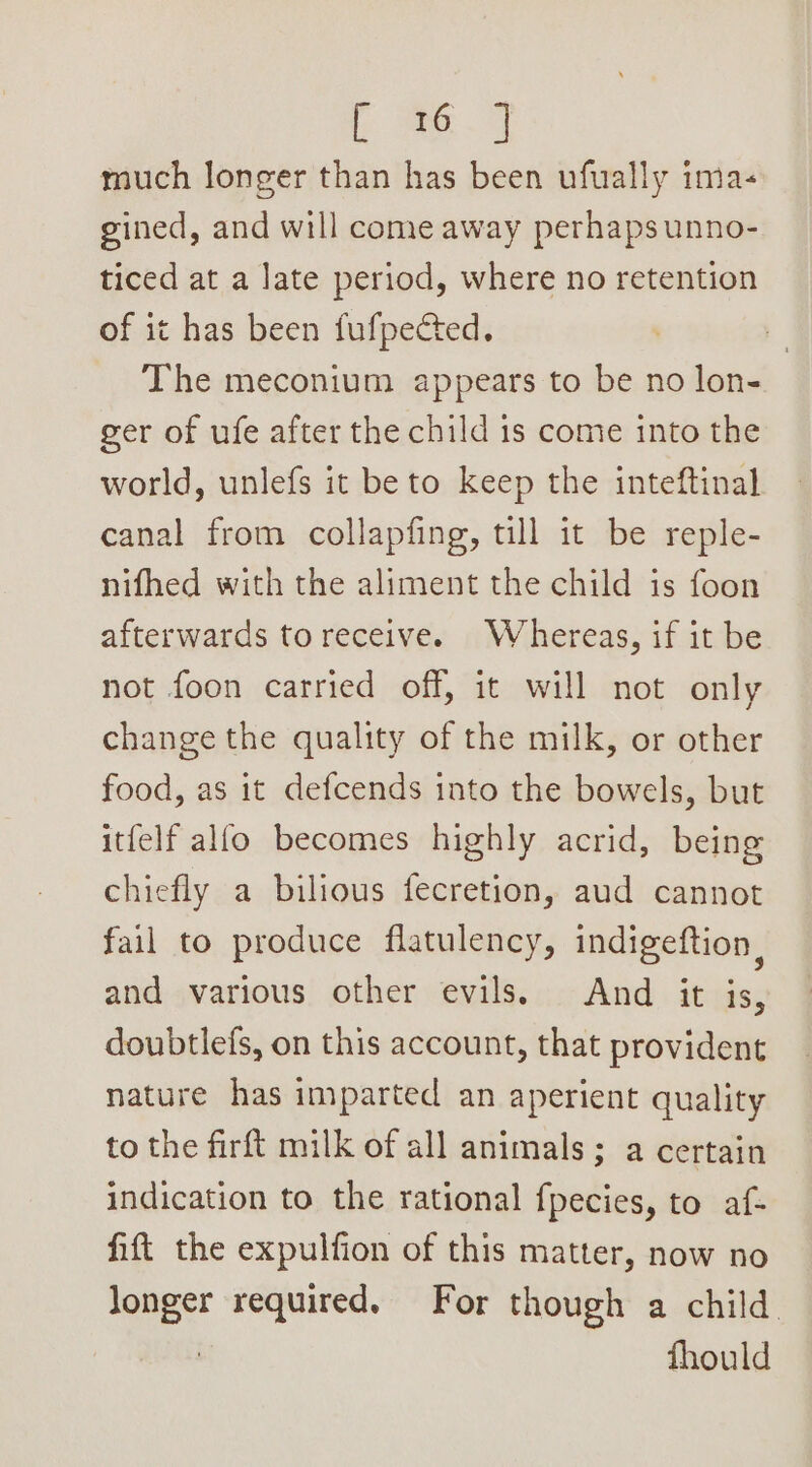 fe ~o much longer than has been ufually ima- gined, and will come away perhaps unno- ticed at a late period, where no retention of it has been fufpected. The meconium appears to be no lon- ger of ufe after the child is come into the world, unlefs it be to keep the inteftinal canal from collapfing, till it be reple- nifhed with the aliment the child is foon afterwards toreceive. Whereas, if it be not foon carried off, it will not only change the quality of the milk, or other food, as it defcends into the bowels, but itfelf allo becomes highly acrid, being chiefly a bilious fecretion, aud cannot fail to produce flatulency, indigeftion, and various other evils. And it is, doubtlefs, on this account, that provident nature has imparted an aperient quality to the firft milk of all animals; a certain indication to the rational fpecies, to af- fift the expulfion of this matter, now no longer required. For though a child. i fhould