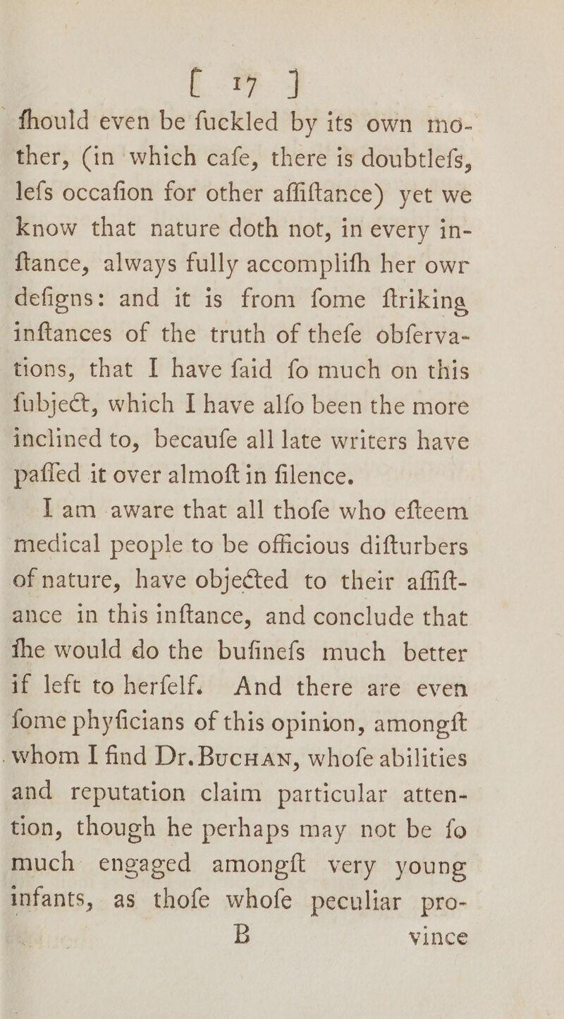 age -fhould even be fuckled by its own mo- ther, (in which cafe, there is doubtlefs, lefs occafion for other affiftance) yet we Know that nature doth not, in every in- ftance, always fully accomplifh her owr defigns: and it is from fome ftriking inftances of the truth of thefe obferva- tions, that I have faid fo much on this fubject, which I have alfo been the more inclined to, becaufe all late writers have pafled it over almoft in filence. Iam aware that all thofe who efteem medical people to be officious difturbers of nature, have objected to their affitt- ance in this inftance, and conclude that the would do the bufinefs much better if left to herfelf. And there are even fome phyficians of this opinion, amongft -whom I find Dr. Bucuan, whofe abilities and reputation claim particular atten- tion, though he perhaps may not be fo much engaged amongft very young infants, as thofe whofe peculiar pro- B vince