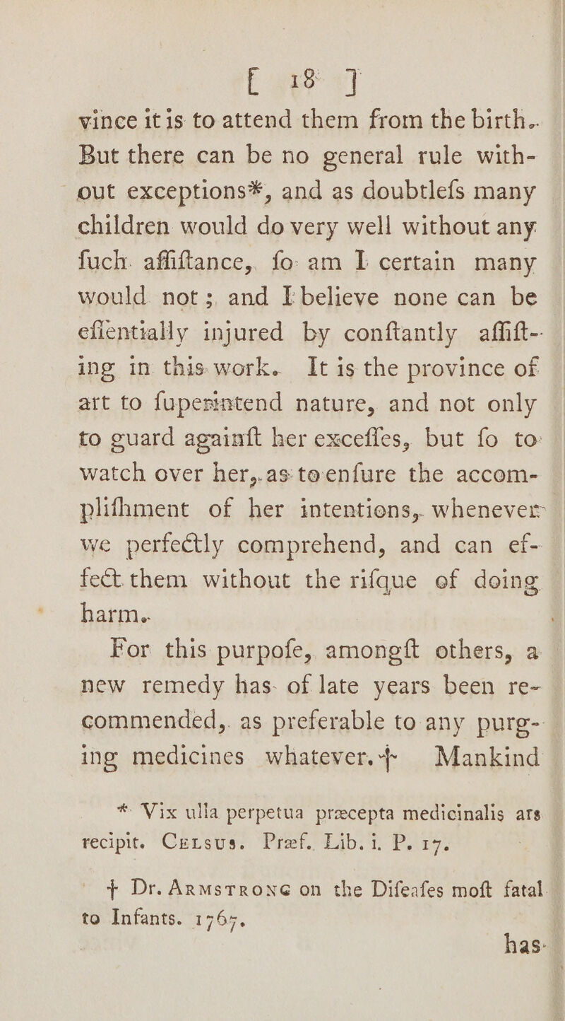 Em vy vince itis to attend them from the birth.. But there can be no general rule with- out exceptions*, and as doubtlefs many children would do very well without any. fuch. affiftance,, fo. am I certain many would not; and [believe none can be efientially injured by conftantly afhft-- ing in this work. It is the province of art to fuperintend nature, and not only to guard againft her excefles, but fo to: watch over her,.as:teenfure the accom- plifhment of her intentions, whenever we perfectly comprehend, and can ef- fect them without the rifque ef doing harm. For this purpofe, amongft others, a new remedy has- of late years been re- commended,. as preferable to any purg- ing medicines whatever.} Mankind — * ‘Vix ulla perpetua pracepta medicinalis ars recipit. Cereus: ‘Pref. Zjb. i. Para, + Dr. ARmMstroneé on the Difeafes moft fatal. to Infants. 1767, has: