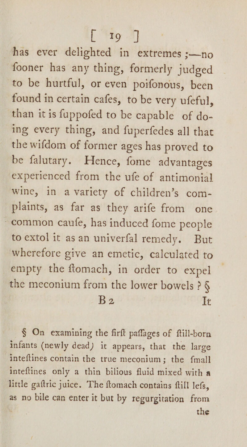 [ Yo 7) has ever delighted in extremes ;—no fooner has any thing, formerly judged to be hurtful, or even poifonous, been found in certain cafes, to be very ufeful, than it is fuppofed to be capable of do- ing every thing, and fuperfedes all that the wifdom of former ages has proved to be falutary. Hence, fome advantages experienced from the ufe of antimonial wine, in a variety of children’s com- plaints, as far as they arife from one ~ common caufe, has induced fome people to extol it as an univerfal remedy. But wherefore give an emetic, calculated to empty the flomach, in order to expel the meconium from the lower bowels ? § B2 It § On examining the firft paffages of ftill-born infants (newly dead) it appears, that the large inteftines contain the true meconium; the fmall inteftines. only a thin bilious fluid mixed with a little gaftric juice. The ftomach contains ftill lefs, as no bile can enter it but by regurgitation from the