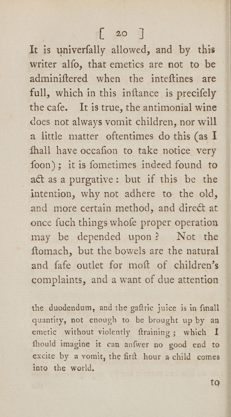 It is univerfally allowed, and by this writer alfo, that emetics are not to be adminiftered when the inteftines are full, which in this inftance is precifely the cafe. It is true, the antimonial wine does not always vomit children, nor will a little matter oftentimes do this (as I fhall have occafion to take notice very foon); it is fometimes indeed found to act as a purgative: but if this be the intention, why not adhere to the old, and more certain method, and direct at once fuch things whofe proper operation may be depended upon? Not the ftomach, but the bowels are the natural and fafe outlet for moft of children’s complaints, and a want of due attention the duodendum, and the gaftric juice is in fimall quantity, not enough to be brought up by an emetic without violently ftraining; which I fhould imagine it can anfwer no good end to excite by a vomit, the firft hour a child comes into the world, ta