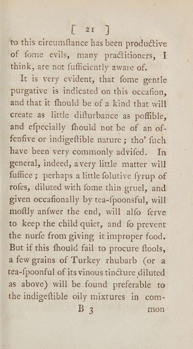 Dee #) to this circumftance has been productive of fome evils, many practitioners, I think, are not fufficiently aware of. It is very evident, that fome gentle purgative is indicated on this occafion, and that it fhould be of a kind that will create as little difturbance as poffible, and efpecially fhould not be of an of- fenfive or indigeftible nature ; tho’ fuch have been very commonly advifed. In general, indeed, avery little matter will futhce ; perhaps a little folutive fyrup of rofes, diluted with fome thin gruel, and given occafionally by tea-fpoonsful, will moftly anfwer the end, will alfo ferve to keep the child quiet, and fo prevent the nurfe from giving it improper food. But if this fhouid fail to procure ftools, a few grains of Turkey rhubarb (or a tea-{poonful of its vinous tincture diluted as above) will be found preferable to the indigeftible oily mixtures in com- | ae mon