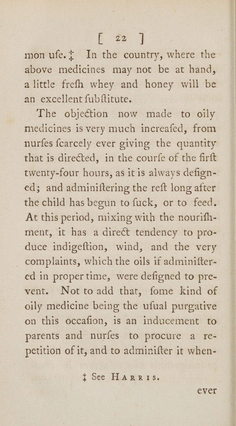 mon ufe.{ In the country, where the above medicines may not be at hand, alittle frefh whey and honey will be an excellent fub/ftitute. The objection now made to oily medicines is very much increafed, from nurtfes fcarcely ever giving the quantity that is directed, in the courfe of the firft twenty-four hours, as itis always defign- ed; and adminiftering the reft long after the child has begun to fuck, or to feed. At this period, mixing with the nourifh- ment, it has a direct tendency to pro- duce indigeftion, wind, and the very _ complaints, which the oils if adminifter- ed in proper time, were defigned to pre- vent. Not to add that, fome kind of oily medicine being the ufual purgative on this occafion, is an inducement to parents and nurfes to procure a re- petition of it, and to adminifter it when- ¥ See Harris. ever