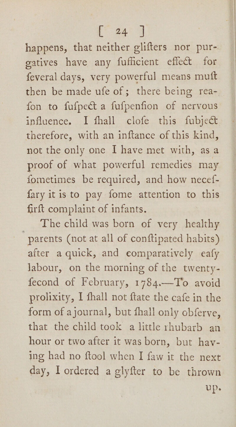 happens, that neither elifters nor pur- gatives have any fufficient effect for feveral days, very powerful means mutt then be made ufe of; there being rea- fon to fufpect a fufpenfion of nervous influence. I fhall clofe this fubject therefore, with an inftance of this kind, not the only one I have met with, as a proof of what powerful remedies may fometimes be required, and how necef- fary it is to pay fome attention to this firft complaint of infants. _ The child was born of very healthy “parents (not at all of conftipated habits) after a quick, and comparatively eafy Jabour, on the morning of the twenty- fecond of February, 1784.—To avoid prolixity, I fhall not ftate the cafe in the form of ajournal, but fhall only obferve, that the child took a little rhubarb an hour or two after it was born, but hav- ing had no ftool when I faw it the next day, I ordered a glyfter to be thrown up.