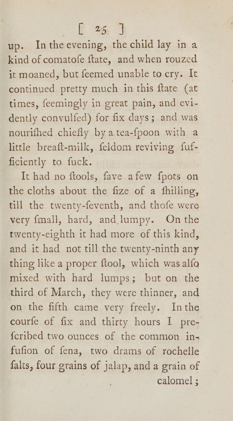 Em J up. Intheevening, the child lay in a kind of comatofe ftlate, and when rouzed it moaned, but feemed unable to cry. It continued pretty much in this flate (at times, feemingly in great pain, and evi- dently convulfed) for fix days; and was nourifhed chiefly by atea-fpoon with a little breaft-milk, feldom reviving fuf- ficiently to fuck. It had no ftools, fave afew fpots on the cloths about the fize of a fhilling, till the twenty-feventh, and thofe were very fmall, hard, and lumpy. On the twenty-cighth it had more of this kind, and it had not till the twenty-ninth any thing like a proper ftool, which was alfa mixed with hard lumps; but on the third of March, they were thinner, and on the fifth came very freely. Inthe courfe of fix and thirty hours I pre- {cribed two ounces of the common ins fufion of fena, two drams of rochelle falts, four grains of jalap, anda grain of calomel ;