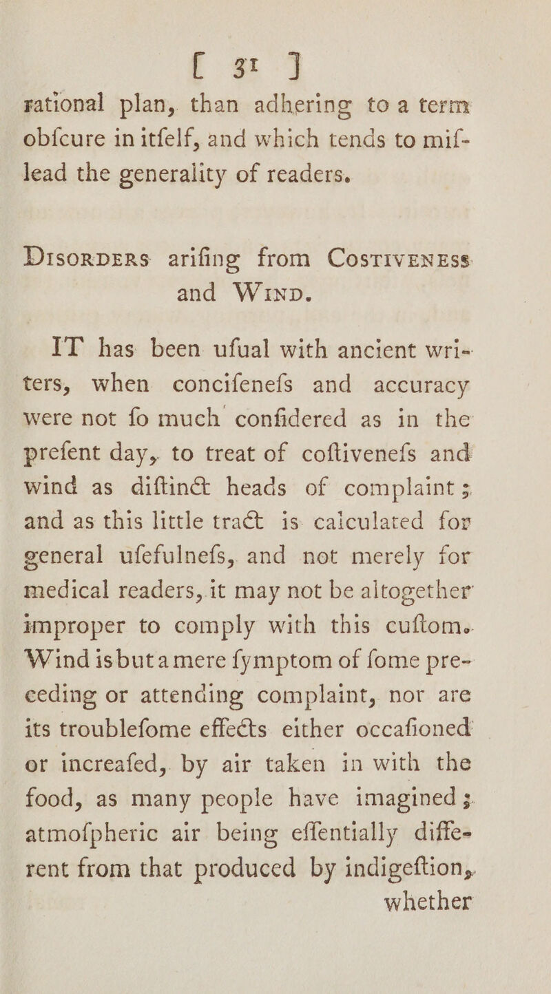 te] rational plan, than adhering toa term ob{cure in itfelf, and which tends to mif- lead the generality of readers. Disorpers arifing from CosTivENEss and WInp. IT has been ufual with ancient wri- ters, when concifenefs and accuracy were not fo much confidered as in the prefent day, to treat of coftivenefs and wind as diftinct heads of complaint ; and as this little tract is caiculated for general ufefulnefs, and not merely for medical readers, it may not be altogether improper to comply with this cuftom.. Wind isbuta mere fymptom of fome pre- eeding or attending complaint, nor are its troublefome effects either occafioned or increafed, by air taken in with the food, as many people have imagined 3. atmofpheric air being effentially diffe- rent from that produced by indigeftion, whether