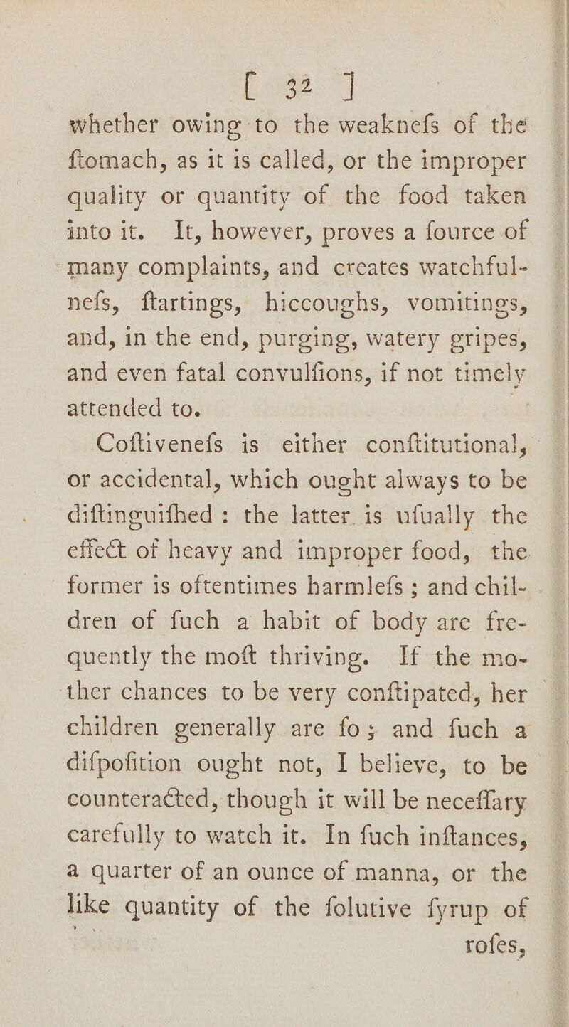 a. eae whether owing to the weaknefs of the ftomach, as it is called, or the improper quality or quantity of the food taken into it. It, however, proves a fource of many complaints, and creates watchful- nefs, ftartings, hiccoughs, vomitings, and, in the end, purging, watery gripes, and even fatal convulfions, if not timely attended to. | or accidental, which ought always to be diftinguifhed : the latter is ufually the effect of heavy and improper food, the former is oftentimes harmlefs ; and chil- dren of fuch a habit of body are fre- quently the moft thriving. If the mo- children generally are fo; and fuch a difpofition ought not, I believe, to be counteracted, though it will be neceflary carefully to watch it. In fuch inftances, a quarter of an ounce of manna, or the like quantity of the folutive fyrup of 13) rofes,