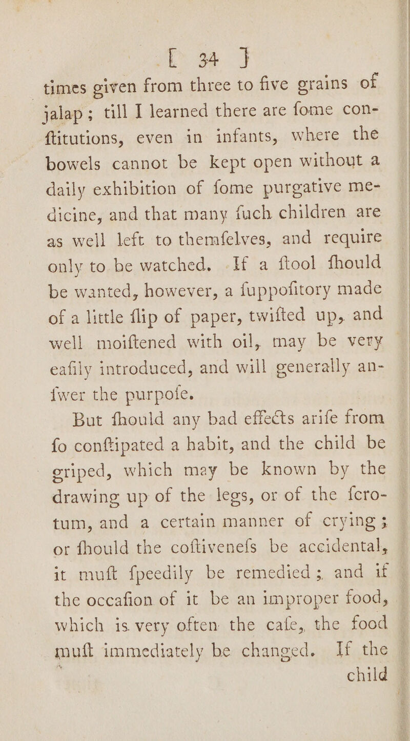 re me 3 times given from three to five grains of jalap; «allt learned there are fome con- ftitutions, even in infants, where the bowels cannot be kept open without a daily exhibition of fome purgative me- dicine, and that many fuch children are as well left to themfelves, and require only to be watched. -Hf a ftool fhould be wanted, however, a fuppofitory made of a little flip of paper, twifted up, and well moiftened with oil, may be very eafily introduced, and will generally an- fwer the purpole. But fhould any bad effects arife from fo conftipated a habit, and the child be eriped, which may be known by the drawing up of the legs, or of the fcro- tum, and a certain manner of crying 3 or fhould the coftivenefs be accidental, it muft fpeedily be remedied ;, and if the occafion of it be an improper food, which is very often the cafe, the food muft immediately be changed. If the ' child