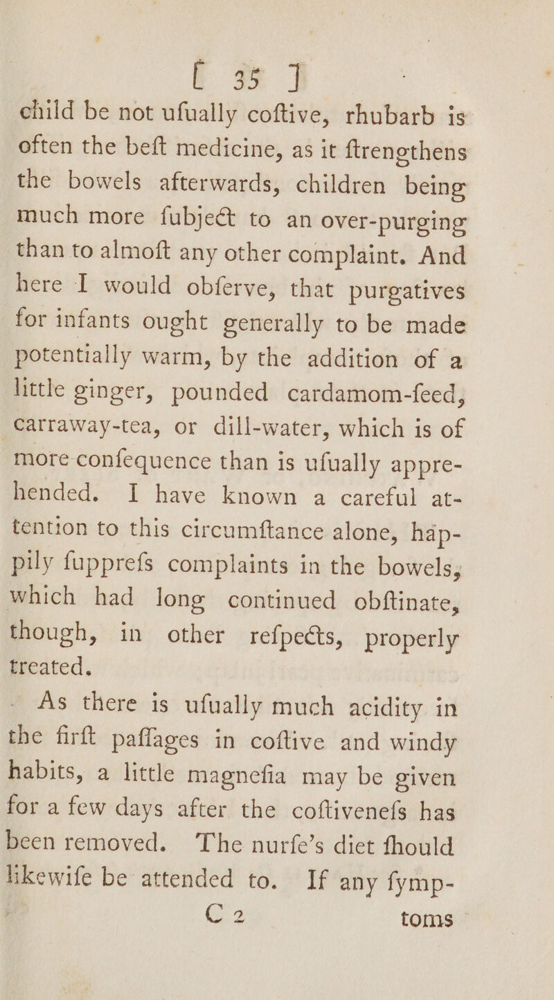 t 3 | child be not ufually coftive, rhubarb is often the beft medicine, as it ftrengthens the bowels afterwards, children being much more fubjeé to an over-purging than to almoft any other complaint. And here I would obferve, that purgatives for infants ought generally to be made potentially warm, by the addition of a little ginger, pounded cardamom-feed, Carraway-tea, or dill-water, which is of more confequence than is ufually appre- hended. I have known a careful at- tention to this circumftance alone, hap- pil fupprefs complaints in the bowels, which had long continued obftinate, though, in other refpects, properly treated. As there is ufually much acidity in the firft paflages in coftive and windy habits, a little magnefia may be given for a few days after the coftivenefs has been removed. The nurfe’s diet fhould likewife be attended to. If any fymp- C2 toms