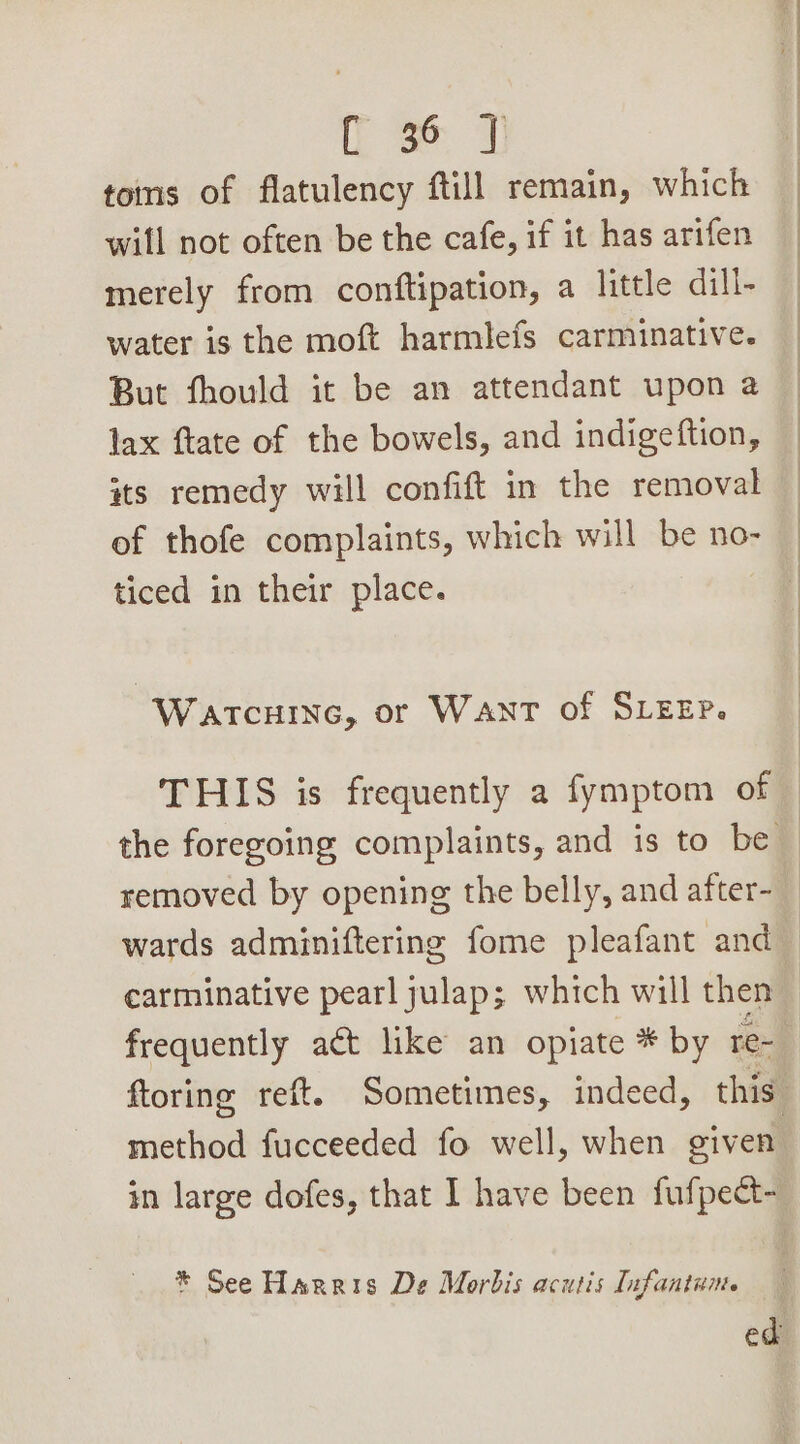 Ls 7 tons of flatulency ftill remain, which will not often be the cafe, if it has arifen merely from conftipation, a little dill- water is the moft harmlefs carminative. But fhould it be an attendant upon a lax ftate of the bowels, and indigeftion, its remedy will confift in the removal of thofe complaints, which will be no- ticed in their place. Watcuine, or Want of SLEEP. frequently act like an opiate * by re- method fucceeded fo well, when given * See Harris De Morbis acutis Infantuite