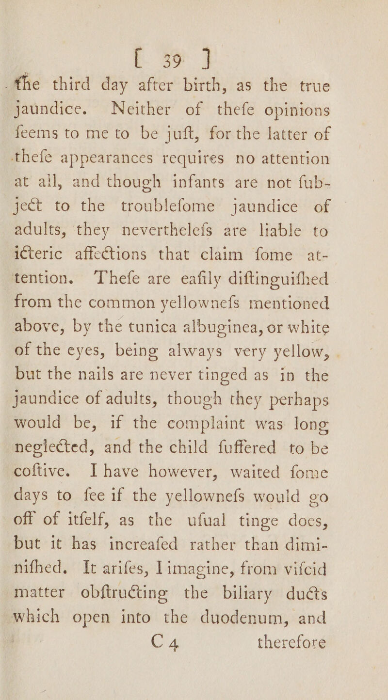 the third day after birth, as the true jaundice. Neither of thefe opinions feems to me to be juft, for the latter of thefe appearances requires no attention at all, and though infants are not fub- ject to the troublefome jaundice of adults, they neverthelefs are liable to icteric affections that claim fome at- tention. ‘Thefe are eafily diftinguithed from the common yellownefs mentioned above, by the tunica albuginea, or white of the eyes, being always very yellow, . but the nails are never tinged as in the jaundice of adults, though they perhaps would be, if the complaint was long neglected, and the child fuffered to be coftive. Ihave however, waited fome days to fee if the yellownefs would go off of itfelf, as the ufual tinge does, but it has increafed rather than dimi- mifhed, It arifes, limagine, from vifcid matter obftructing the biliary duéts which open into the duodenum, and C4 therefore