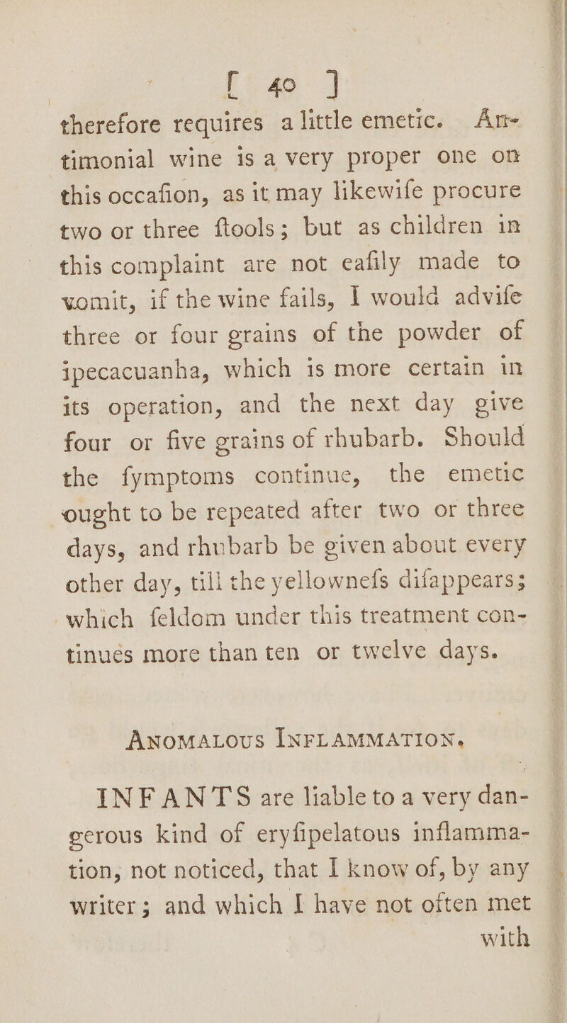 therefore requires alittle emetic. An- timonial wine is a very proper one on this occafion, as it may likewife procure two or three ftools; but as children in this complaint are not eafily made to womit, if the wine fails, I woulda advife three or four grains of the powder of ipecacuanha, which is more certain in its operation, and the next day give four or five grains of rhubarb. Should the fymptoms continue, the emetic ought to be repeated after two or three days, and rhubarb be given about every other day, till the yellownefs difappears; which feldom under this treatment con- tinues more than ten or twelve days. ANOMALOUS INFLAMMATION. INFANTS are liable to a very dan- eerous kind of eryfipelatous inflamma- tion, not noticed, that I know of, by any writer; and which I have not often met with