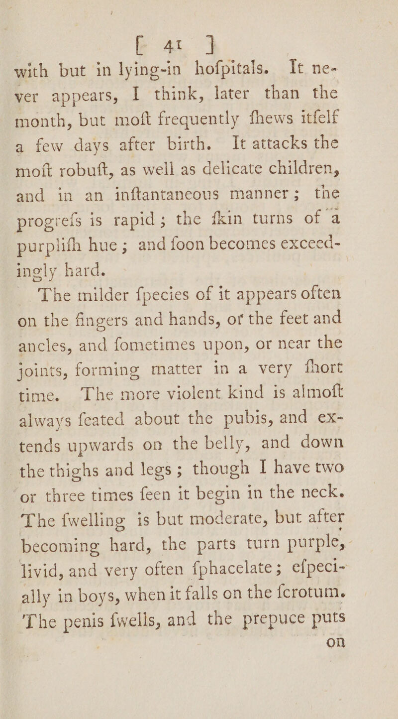 with but in lying-in hofpitals. Tt. ne- ver appears, I think, later than the month, but moft frequently fhews itfelf a few days after birth. It attacks the moft robuft, as well as delicate children, and in an inftantaneous manner; the progiefs is rapid; the fkin turns of a purplifh hue; and foon becomes exceed- ingly hard. The milder f{pecies of it appears often on the fingers and hands, or the feet and ancles, and fometimes upon, or near the joints, forming matter in a very fhort time. The more violent kind is almoft always feated about the pubis, and ex- tends upwards on the belly, and down the thighs and legs; though I have two or three times feen it begin in the neck. The {welling is but moderate, but after becoming hard, the parts turn purple, livid, and very often fphacelate; efpeci- ally in boys, when it falls on the {crotum. The penis fwells, and the prepuce puts on