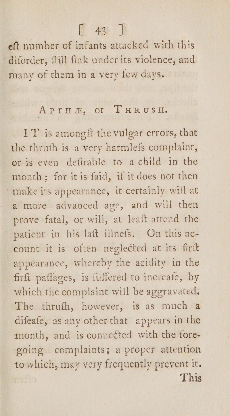 eft number of infants attacked with this diforder, {till fink under its violence, and many of them in a very few days. ArrHuaz&amp;, or THRUSH. IT is amongft the vulgar errors, that the thrufh is a very harmlefs complaint, or is even defirable to a child in the month: for it is faid, if it does not then 'make its appearance, it certainly will at a more advanced age, and will then prove fatal, or will, at leaft attend the patient in his laft illnefs. On this ac- count it is often neglected at its firft appearance, whereby the acidity in the firft paflages, is fuffered to increafe, by which the complaint will be aggravated. The thrufh, however, is as much a difeafe, as any otherthat appears in the month, and is connected with the fore- » going complaints; a proper attention to which, may very frequently prevent it. This