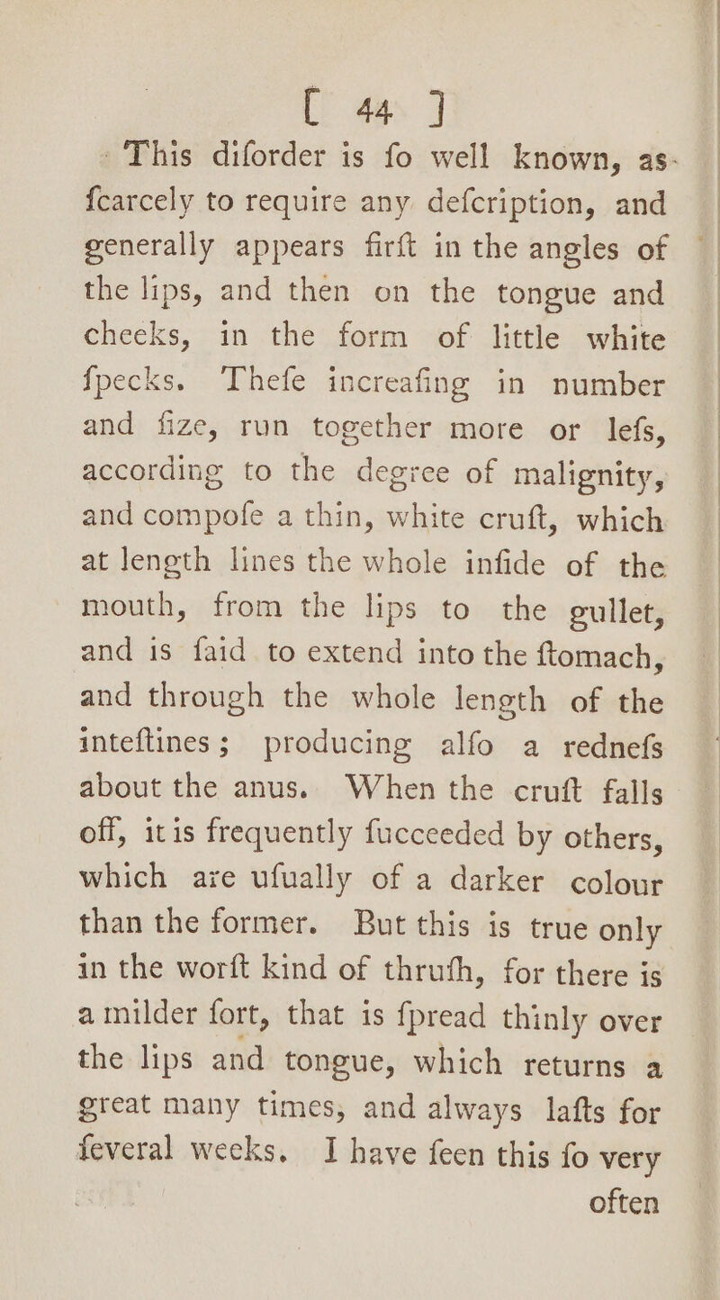 [ 4a. J {carcely to require any defcription, and generally appears firft in the angles of the lips, and then on the tongue and cheeks, in the form of little white {pecks. Thefe increafing in number and fize, run together more or lefs, according to the degree of malignity, and compofe a thin, white cruft, which at length lines the whole infide of the mouth, from the lips to the gullet, and is faid to extend into the ftomach, and through the whole length of the inteftines; producing alfo a rednefs about the anus. When the cruft falls off, itis frequently fucceeded by others, which are ufually of a darker colour than the former. But this is true only in the worft kind of thruth, for there is a milder fort, that is fpread thinly over the lips and tongue, which returns a great many times, and always lafts for feveral weeks. I have feen this fo very often
