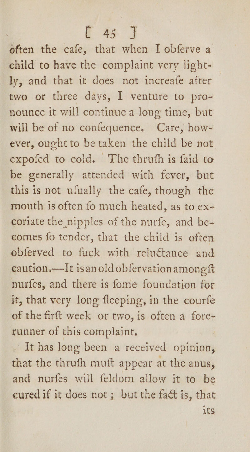 often the cafe, that when I obferve a child to have the complaint very light-_ ly, and that it does not increafe after two or three days, I venture to pro- nounce it will continue a long time, but will be of no confequence. Care, how- ever, ought to be taken the child be not expofed to cold. The thruth is faid to be generally attended with fever, but this is not ufually the cafe, though the mouth is often fo much heated, as to ex- coriate the nipples of the nurfe, and be- comes fo tender, that the child is often obferved to fuck with reluctance and caution.—It isan old obfervationamongft nurfes, and there is fome foundation for it, that very long fleeping, in the courfe of the firft week or two, is often a fore- runner of this complaint. It has long been a received opinion, that the thruth muft appear at the anus, and nurfes will feldom allow it to be cured if it does not ; but the fact is, that its