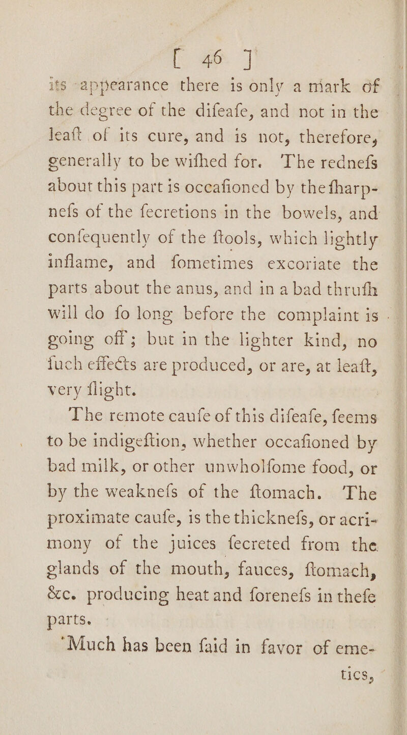 its -appearance there is only a miark of the degree of the difeafe, and not in the leaft of its cure, and is not, therefore, generally to be wifhed for. The rednefs about this part is oceafioned by the fharp- nefs of the fecretions in the bowels, and confequently of the ftools, which lightly inflame, and fometimes excoriate the parts about the anus, and in a bad thruth going off; but in the lighter kind, no iuch effects are produced, or are, at leatt, very flight. The remote caufe of this difeafe, feems to be indigeftion, whether occafioned by bad milk, or other unwholfome food, or by the weaknefs of the ftomach. ‘The proximate caufe, is the thicknefs, or acri- mony of the juices fecreted from the glands of the mouth, fauces, ftomach, écc. producing heat and forenefs in thefe parts. “Much has been faid in favor of eme- tics,