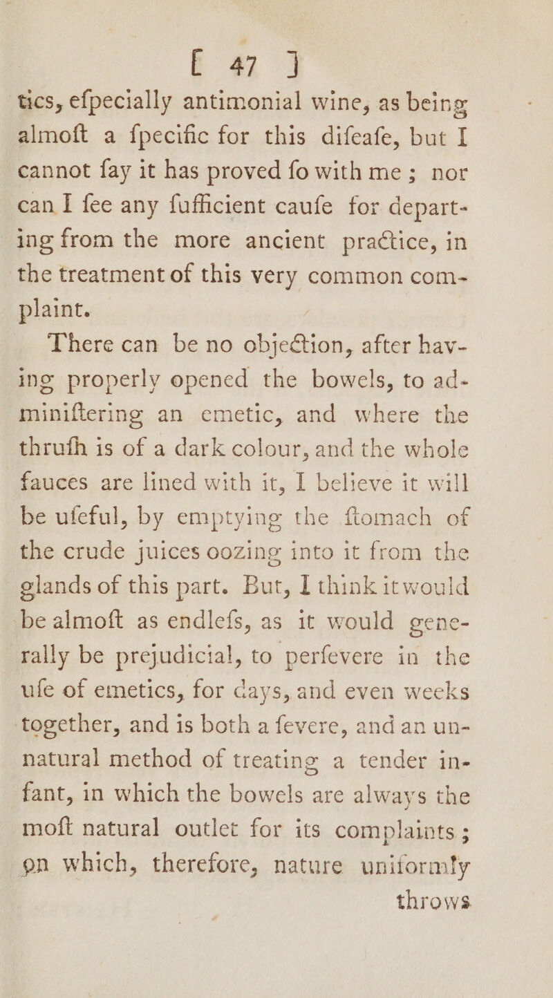 ae tics, efpecially antimonial wine, as being almoft a f{pecific for this difeafe, but I cannot fay it has proved fo with me; nor can I fee any fufficient caufe for depart- ing from the more ancient practice, in the treatment of this very common com- plaint. There can be no objection, after hav- ing properly opened the bowels, to ad- miniftering an emetic, and where the thrufh is of a dark colour, and the whole fauces are lined with it, I believe it will be ufeful, by emptying the ftomach of the crude juices oozing into it from the glands of this part. But, I think itwould be almoft as endlefs, as it would gene- rally be prejudicial, to perfevere in the ufe of emetics, for cays, and even weeks together, and is both a fevere, and an un- natural method of treating a tender in- fant, in which the bowels are always the moft natural outlet for its complaints ; on which, therefore, nature uniformty throws