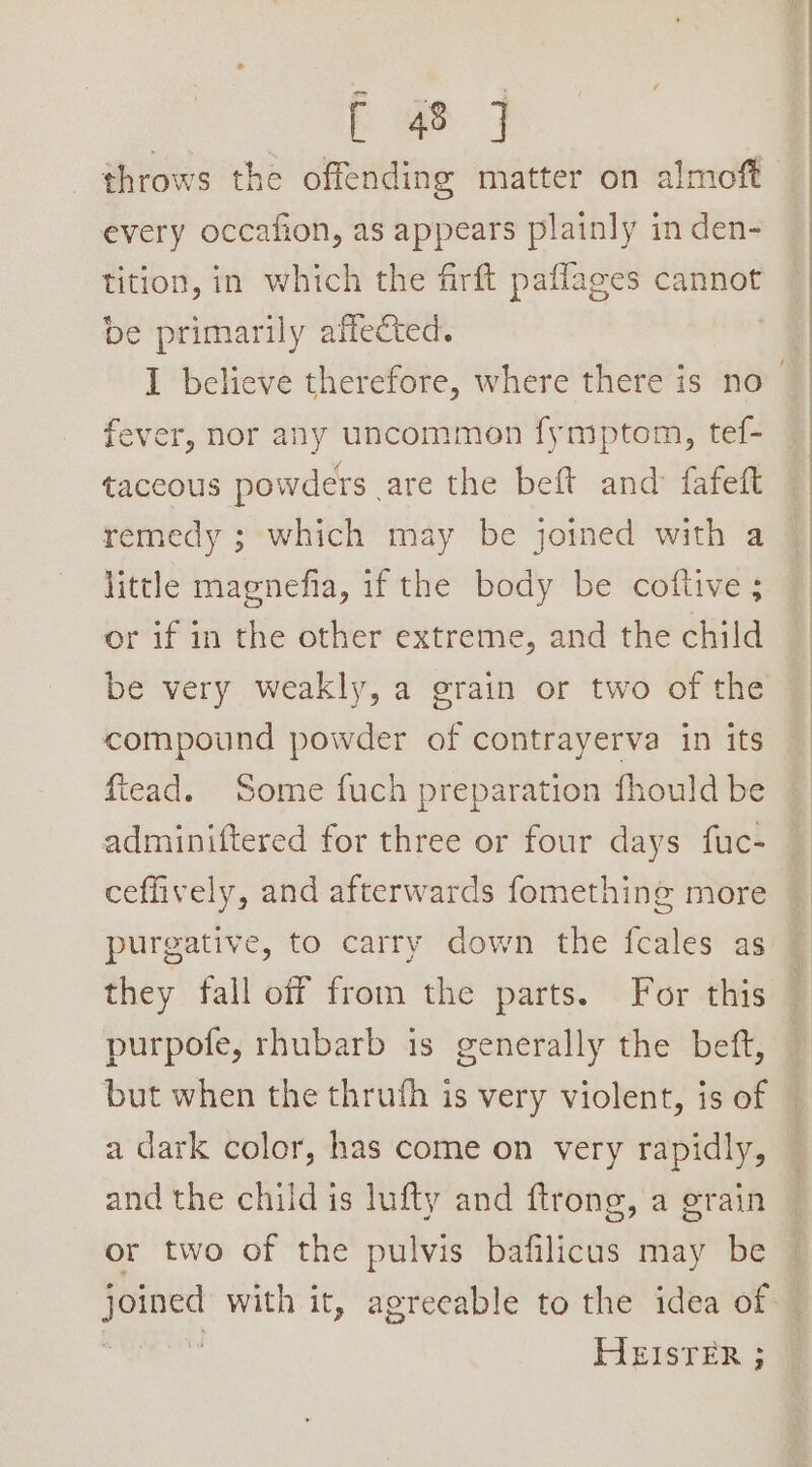 Pam | throws the offending matter on almoft every occafion, as appears plainly in den- tition, in which the firft paflages cannot be primarily affected. fever, nor any uncommon fymptom, tef- taceous powders are the beft and fafeft remedy ; which may be joined with a little magnefia, it the’ body ‘be coltiveys or if in the other extreme, and the child be very weakly, a grain or two of the compound powder of contrayerva in its ftead. Some fuch preparation fhould be adminiftered for three or four days fuc- ceffively, and afterwards fomething more purgative, to carry down the fcales as they fall off from the parts. For this purpofe, rhubarb is generally the beft, but when the thrufh is very violent, is of a dark color, has come on very rapidly, and the chiid is lufty and ftrong, a grain or two of the pulvis bafilicus may be HEISTER