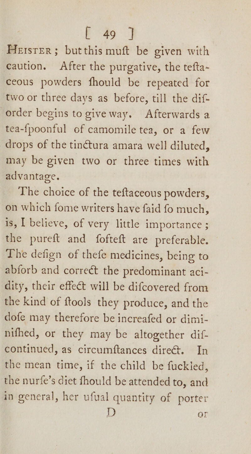 Hester; butthis muft be given with caution. After the purgative, the tefta- ceous powders fhould be repeated for two or three days as before, till the dif- order begins to give way. Afterwards a tea-f{poonful of camomile tea, or a few drops of the tinctura amara well diluted, may be given two or three times with advantage. The choice of the teftaceous powders, on which fome writers have faid fo much, is, | believe, of very little importance ; the pureft and fofteft are preferable. The defign of thefe medicines, being to abforb and correct the predominant aci- dity, their effect will be difcovered from the kind of ftools they produce, and the dofe may therefore be increafed or dimi- nifhed, or they may be altogether dif- continued, as circumftances dire. In the mean time, if the child be fuckled, the nurie’s diet fhould be attended to, and in general, her ufual quantity of porter D or