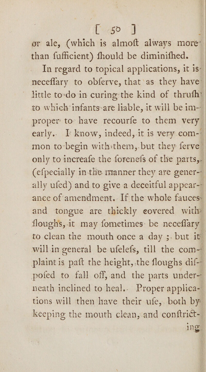 Pe 8 or ale, (which is almoft always more’ than fufficient) fhould be diminifhed. : In regard to topical applications, it is-_ neceflary to obferve, that’ as they have little to-do in curing:the kind of thrufhy to which infants-are liable, it will be im-~ proper to» have recourfe to them very early.. I know, indeed, it is very com- mon to-begin with:them,.but they ferve only to increafe the forenefs of the parts,. (efpecially inthe manner they are gener-- ally ufed) and to give a deceitful appear-- ance of amendment. Ifthe whole fauces: and tongue are thickly eovered with: floughs,.it may fometimes: be neceflary to clean the mouth once a day 3. but it will.in general be ufelefs, till the com plaint is paft the height, the floughs dif-- pofed to fall off,.and the parts under- neath inclined to heal.. Proper applica- tions will then have their ufe,. both by: keeping the mouth clean, and conftrict- ing,