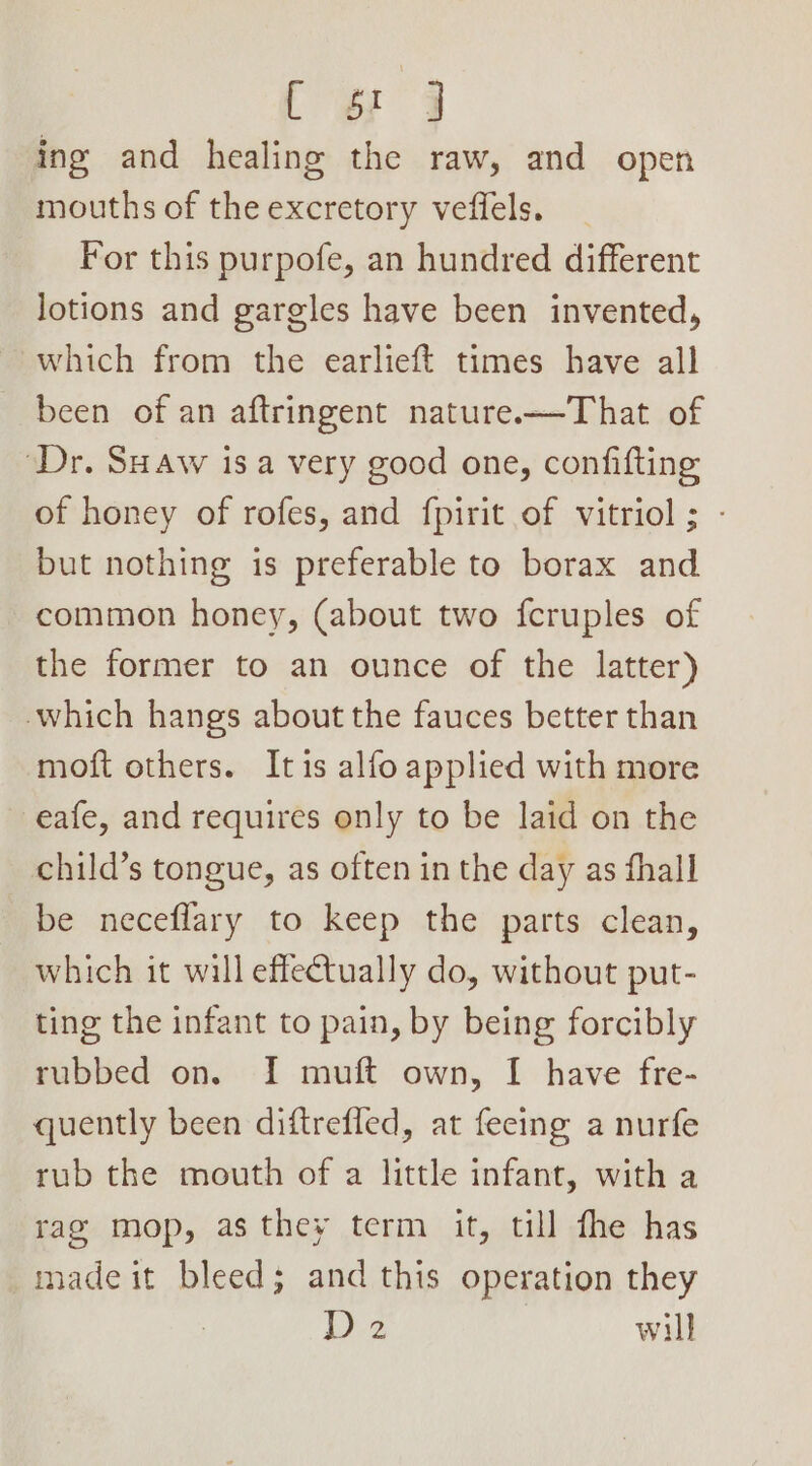ty 3 ing and healing the raw, and open mouths of the excretory veffels. For this purpofe, an hundred different lotions and gargles have been invented, which from the earlieft times have all been of an aftringent nature—That of “Dr. SHaw isa very good one, confifting of honey of rofes, and fpirit of vitriol ; - but nothing is preferable to borax and common honey, (about two fcruples of the former to an ounce of the latter) which hangs about the fauces better than moft others. Itis alfo applied with more eafe, and requires only to be laid on the child’s tongue, as often in the day as fhall be neceflary to keep the parts clean, which it wall effectually do, without put- ting the infant to pain, by being forcibly rubbed on. I muft own, I have fre- quently been diftreffed, at fecing a nurfe rub the mouth of a little infant, with a rag mop, as they term it, till fhe has made it bleed; and this operation they D2 will