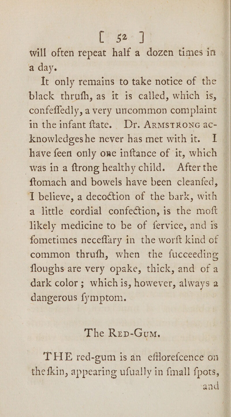 will often repeat half a dozen times in a day. It only remains to take notice of the black thrufh, as it is called, which 1s, confeffedly, a very uncommon complaint in the infant ftate. Dr. ARMSTRONG ac- © knowledgeshe never has met with it. I have feen only one inftance of it, which was in a ftrong healthy child. After the ftomach and bowels have been cleanfed, I believe, a decoction of the bark, with a little cordial confection, is the moft likely medicine to be of fervice, and is fometimes neceflary in the worft kind of common thrufh, when the fucceeding floughs are very opake, thick, and ofa dark color ; whichis, however, always a dangerous fymptom. The Rep-Gum. THE red-gum is an efflorefcence on the fkin, appearing ufually in fmall fpots, and