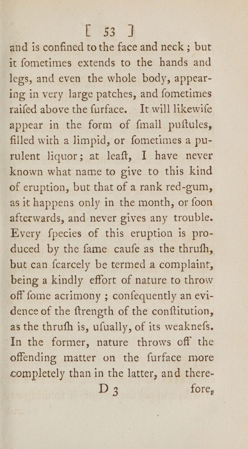bos 3 and is confined to the face and neck; but it fometimes extends to the hands and legs, and even the whole body, appear- ing in very large patches, and fometimes raifed above the furface. It will likewife appear in the form of fmall puftules, filled with a limpid, or fometimes a pu- rulent liquor; at leaft, I have never known what name to give to this kind of eruption, but that of a rank red-gum, as it happens only in the month, or foon afterwards, and never gives any trouble. Every fpecies of this eruption is pro- duced by the fame caufe as the thrufh, but can {carcely be termed a complaint, being a kindly effort of nature to throw off fome acrimony ; confequently an evi- dence of the ftrength of the conftitution, as the thrufh is, ufually, of its weaknefs. In the former, nature throws off the offending matter on the furface more completely than in the latter, and there- i) 4 fore,
