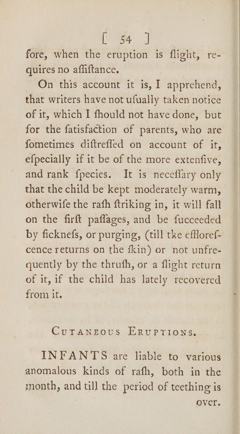 hr | fore, when the eruption is flight, re- quires no affiftance. | — On this account it is, I apprehend, that writers have not ufually taken notice of it, which I fhould not have done, but for the fatisfaction of parents, who are fometimes diftreffed on account of it, e{pecially if it be of the more extenfive, and rank fpecies. It is neceflary only that the child be kept moderately warm, otherwife the rafh ftriking in, it will fall on the firft paffages, and be fucceeded by ficknefs, or purging, (till tke effloref- cence returns on the fkin) or not unfre- quently by the thruth, or a flight return of it, if the child has ea) recovered from it, CuTrAaNneous ERvUPTIONS. INFANTS are liable to various anomalous kinds of rafh, both in the month, and till the period of teething is over.