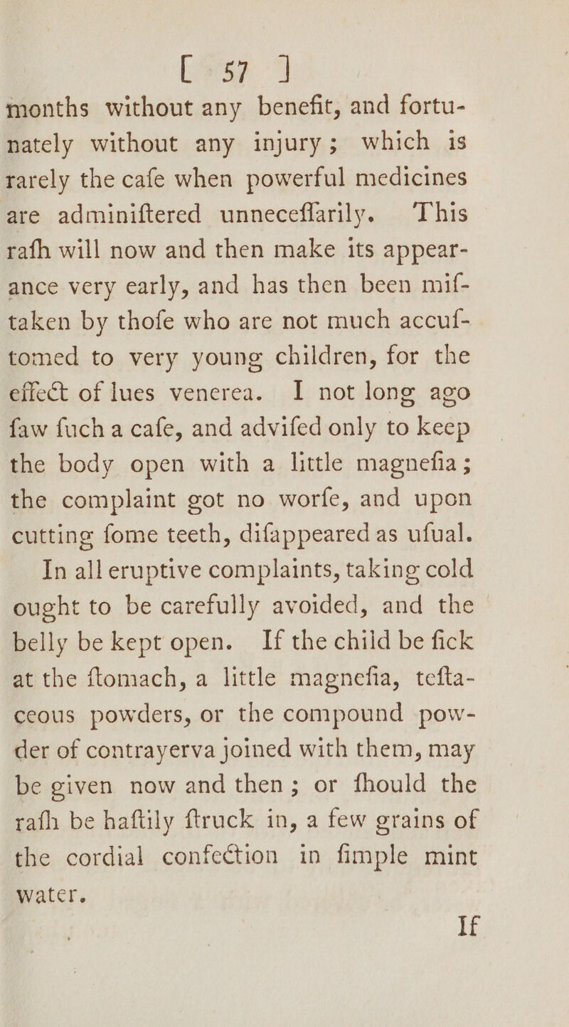 [orp months without any benefit, and fortu- nately without any injury; which 1s rarely the cafe when powerful medicines are adminiftered unneceflarily. This rafh will now and then make its appear- ance very early, and has then been mif- taken by thofe who are not much accuf- tomed to very young children, for the effect of lues venerea. I not long ago faw fuch a cafe, and advifed only to keep the body open with a little magnefia ; the complaint got no worfe, and upon cutting fome teeth, difappeared as ufual. In all eruptive complaints, taking cold ought to be carefully avoided, and the belly be kept open. If the child be fick at the ftomach, a little magnefia, tefta- ceous powders, or the compound pow- der of contrayerva joined with them, may be given now and then; or fhould the rath be haftily ftruck in, a few grains of the cordial confection in fimple mint water. If