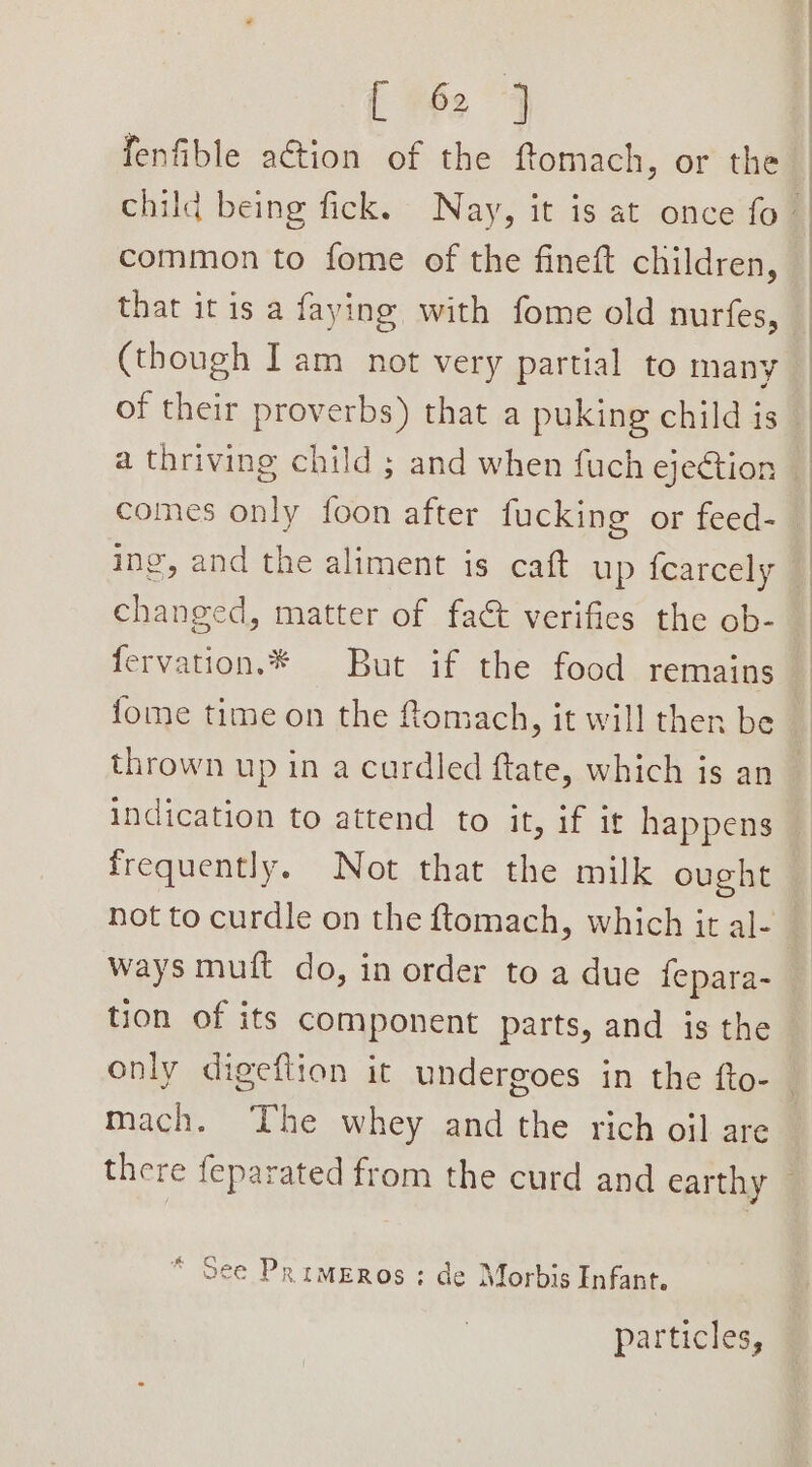 { +2 4 fenfible action of the ftomach, or the common to fome of the fineft children, that it is a faying with fome old nurfes, (though Iam not very partial to many of their proverbs) that a puking child is a thriving child ; and when fuch ejection comes only foon after fucking or feed- ing, and the aliment is caft up {carcely changed, matter of fact verifies the ob- fervation.*® But if the food remains fome time on the Romach, it will then be thrown up in a cardled ftate, which is an indication to attend to it, if it happens frequently. Not that the milk ought ways muft do, in order to a due fepara- tion of its component parts, and is the mach. The whey and the rich oil are * See Primeros : de Morbis Infant. particles,
