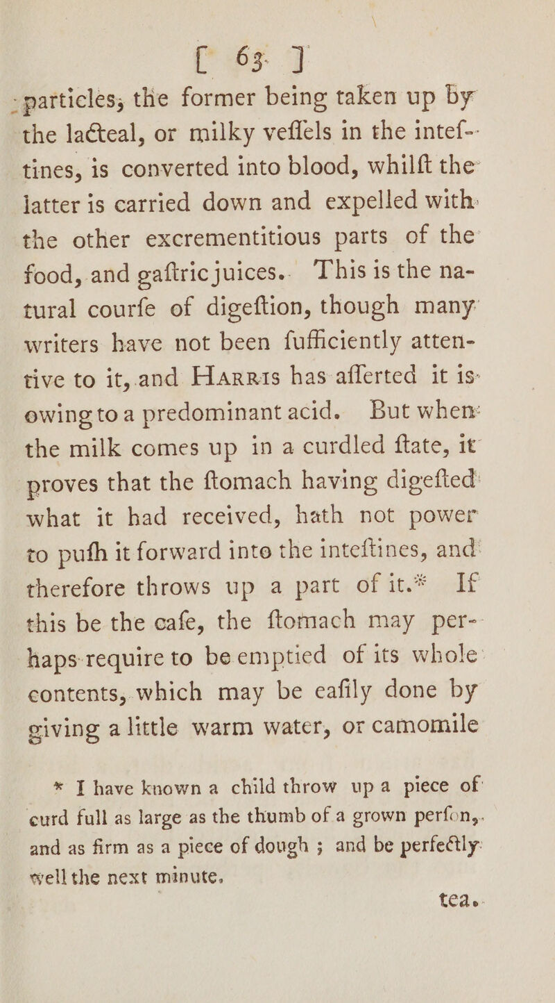 Pe 4 - particles, the former being taken up by the lacteal, or milky veflels in the intef-. tines, is converted into blood, whilft the latter is carried down and expelled with. the other excrementitious parts of the food, and gaftricjuices.. This is the na- tural courfe of digeftion, though many: writers have not been fufficiently atten- tive to it, and Harris has afflerted it is: ewingtoa predominant acid. But when: the milk comes up in a curdled ftate, it proves that the ftomach having digefted’ what it had received, hath not power to puth it forward into the inteftines, and: therefore throws up a part of it.* If this be the cafe, the ftomach may per- haps require to be emptied of its whole contents, which may be eafily done by giving alittle warm water, or camomile * I have known a child throw upa piece of curd full as large as the thumb of a grown perfon,. and as firm as a piece of dough ; and be perfectly: wellthe next minute. tea.