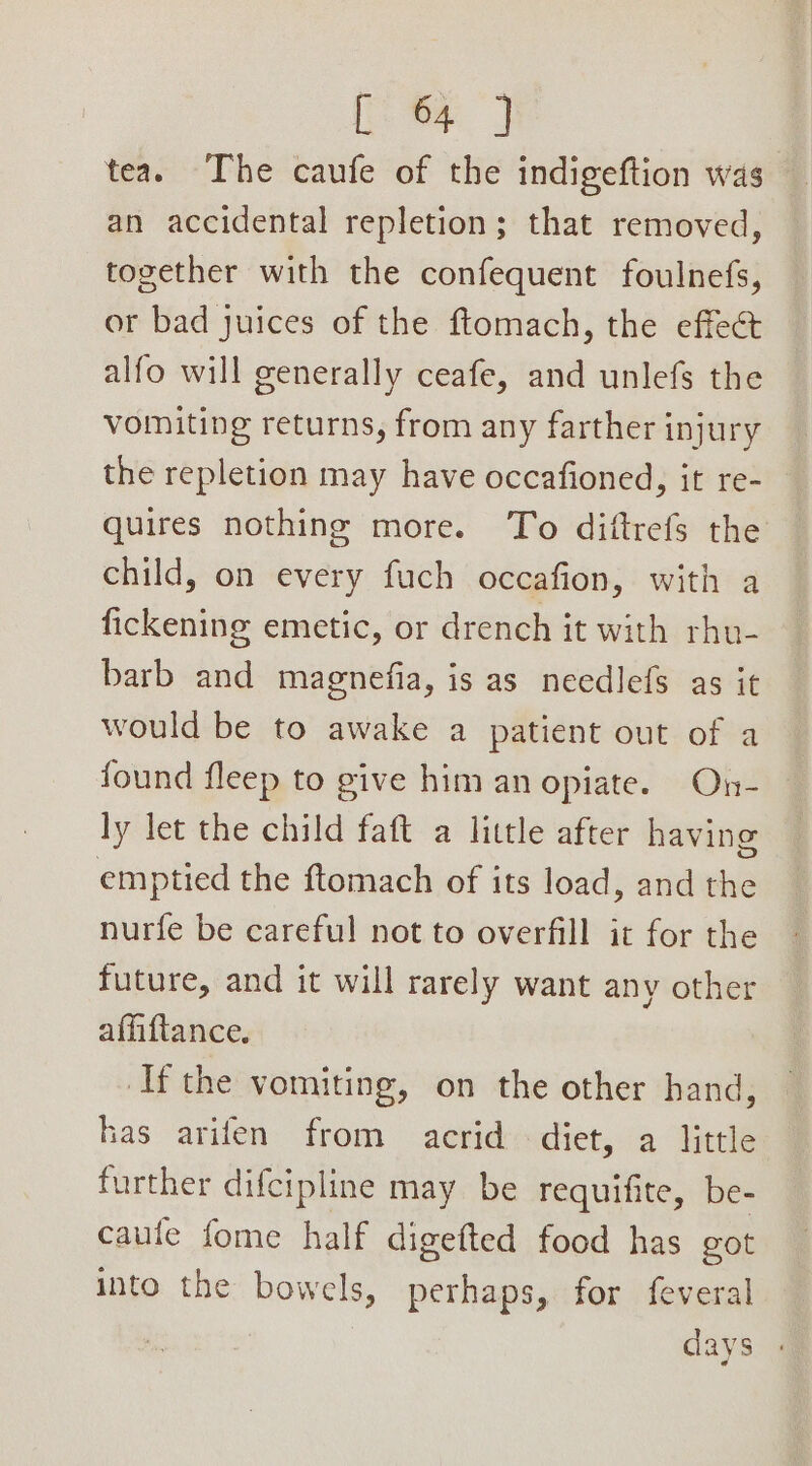 [ 64 } tea. The caufe of the indigeftion was an accidental repletion; that removed, together with the confequent foulnefs, or bad juices of the ftomach, the effect alfo will generally ceafe, and unlefs the vomiting returns, from any farther injury the repletion may have occafioned, it re- quires nothing more. To diftrefs the child, on every fuch occafion, with a fickening emetic, or drench it with rhu- barb and magnefia, is as needlefs as it would be to awake a patient out of a found fleep to give him an opiate. On- ly let the child faft a little after having emptied the ftomach of its load, and the nurfe be careful not to overfill it for the future, and it will rarely want any other affiftance. ‘Ifthe vomiting, on the other hand, has arifen from acrid diet, a little further difcipline may be requifite, be- caule fome half digefted food has got into the bowels, perhaps, for feveral days