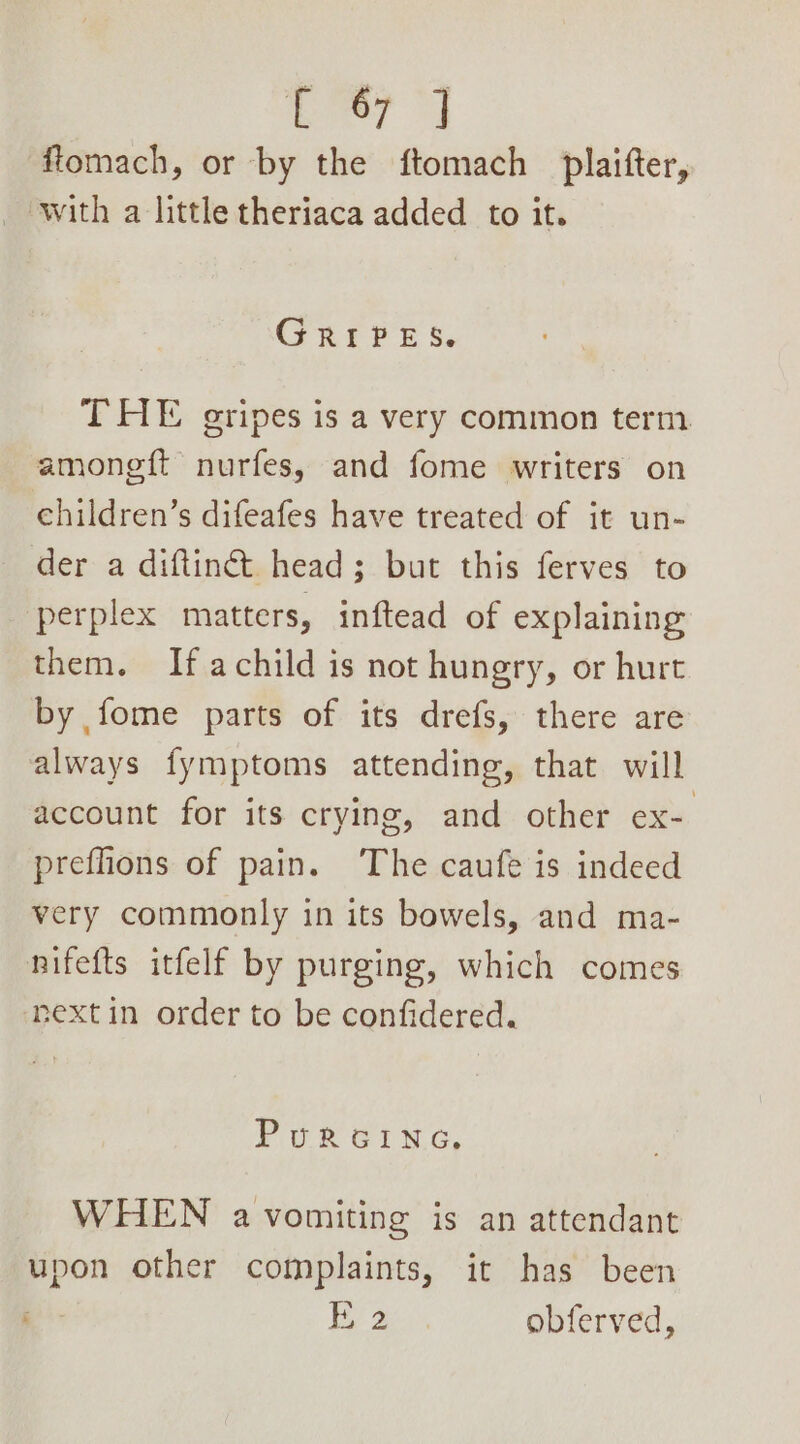 flomach, or by the ftomach _plaifter, GRIPES. THE gripes is a very common term amoneft nurfes, and fome writers on children’s difeafes have treated of it un- der a diftinét head; but this ferves to perplex matters, inftead of explaining them. If achild is not hungry, or hurt by fome parts of its drefs, there are always fymptoms attending, that will account for its crying, and other ex- preflions of pain. ‘The caufe is indeed very commonly in its bowels, and ma- nifefts itfelf by purging, which comes next in order to be confidered. Purcinae. WHEN a vomiting is an attendant upon other complaints, it has been E 2 obferved,