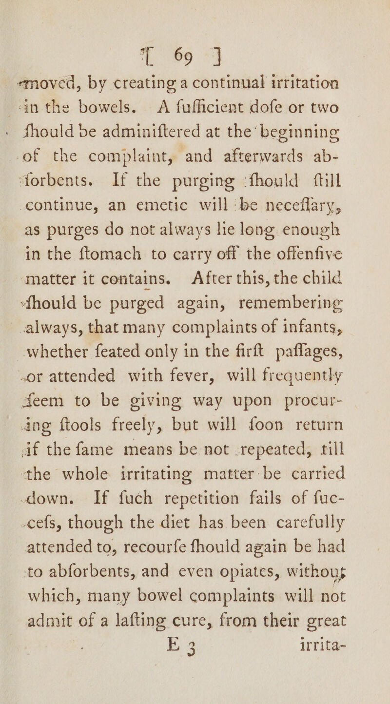 ee emoved, by creating a continual irritation -in the bowels. A fufficient dofe or two fhould be adminiftered at the beginning of the complaint, and afterwards ab- forbents. If the purging ‘fhould fill continue, an emetic will ‘be neceflary, as purges do not always lie long enough in the ftomach to carry off the offenfive ‘matter it contains. After this, the child -‘fhould be purged again, remembering always, that many complaints of infants, whether feated only in the firft paflages, or attended with fever, will frequently Jeem to be giving way upon procur- dng ftools freely, but will foon return af the fame means be not repeated, till the whole irritating matter be carried down. If fuch repetition fails of fuc- -cefs, though the diet has been carefully attended to, recourfe fhould again be had to abforbents, and even opiates, withous which, many bowel complaints will not admit of a lafting cure, from their great BE 3 irrita-