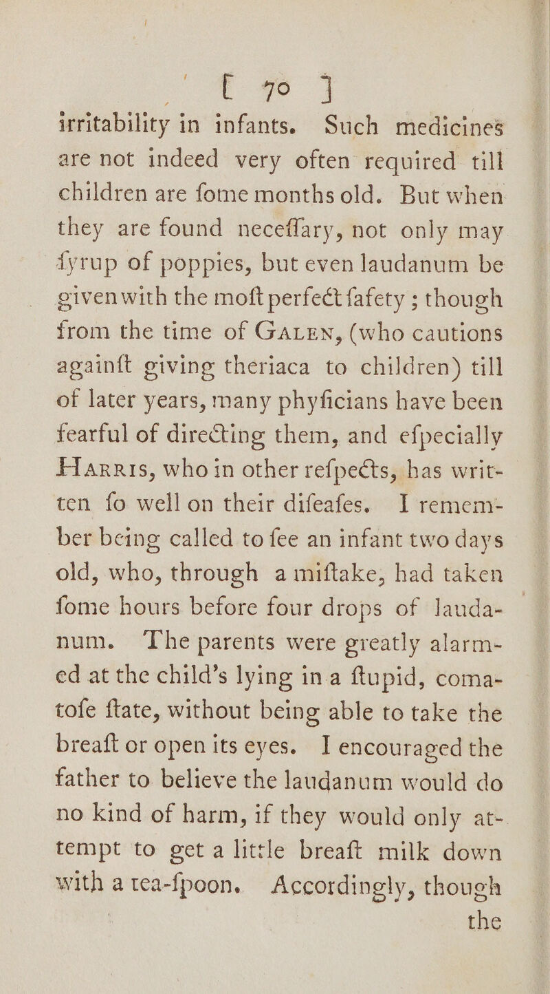 2 ae irritability in infants. Such medicines are not indeed very often required till children are fome months old. But when they are found neceffary, not only may dyrup of poppies, but even laudanum be given with the moft perfect fafety ; though from the time of GALEN, (who cautions again{t giving theriaca to children) till of later years, many phyficians have been fearful of directing them, and efpecially Fiarris, who in other refpects, has writ- ten fo well on their difeafes. I remem ber being called to fee an infant two days old, who, through a miftake, had taken fome hours before four drops of lauda- num. ‘The parents were greatly alarm- ed at the child’s lying ina ftupid, coma- tofe ftate, without being able to take the breaft or open its eyes. I encouraged the father to. believe the laudanum would do no kind of harm, if they would only at- tempt to get a little breaft milk down with a tea-fpoon. Accordingly, though | the