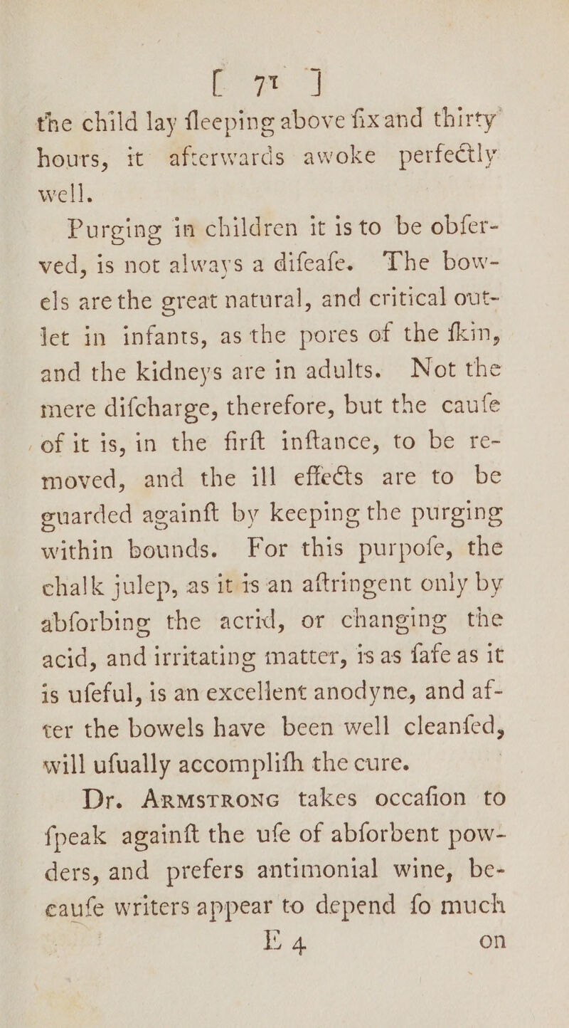 the child lay fleeping above fixand thirty’ hours, it’ afterwards awoke perfectly well. Purging in children it isto be obfer- ved, is not always a difeafe. The bow- els arethe great natural, and critical out- let in infants, as the pores of the fkin, and the kidneys are in adults. Not the mere difcharge, therefore, but the caufe of it is, in the firft inftance, to be re- moved, and the ill effects are to be euarded againft by keeping the purging within bounds. For this purpofe, the chalk julep, as it is an aftringent only by abforbing the acrid, or changing the acid, and irritating matter, 1s as fafe as it is ufeful, is an excellent anodyne, and af- cer the bowels have been well cleanfed, will ufually accomplifh the cure. Dr. ArmstrRonc takes occafion to fpeak againft the ufe of abforbent pow- ders, and prefers antimonial wine, be- eaufe writers appear to depend fo much : ee on