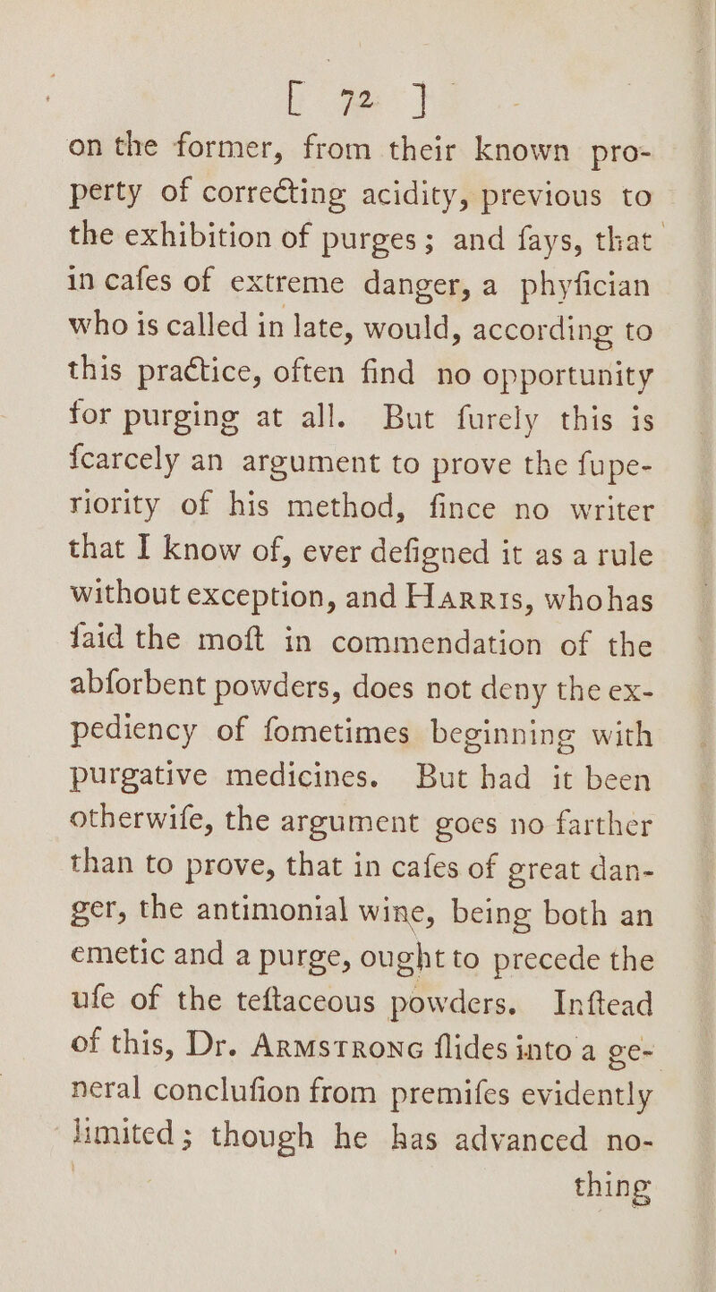 a oe on the former, from their known pro- perty of correcting acidity, previous to the exhibition of purges; and fays, that. in cafes of extreme danger, a phyfician who is called in late, would, according to this practice, often find no opportunity for purging at all. But furely this is {carcely an argument to prove the fupe- riority of his method, fince no writer that I know of, ever defigned it asa rule without exception, and Harris, whohas laid the moft in commendation of the abforbent powders, does not deny the ex- pediency of fometimes beginning with purgative medicines. But had it been otherwife, the argument goes no farther than to prove, that in cafes of great dan- ger, the antimonial wine, being both an emetic and a purge, ought to precede the ufe of the teftaceous powders. Inftead of this, Dr. Armstrong flides into a ge- neral conclufion from premifes evidently limited; though he has advanced no- | thing